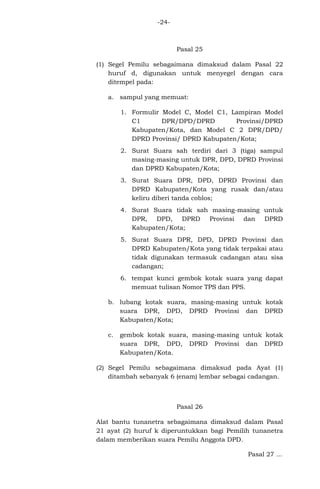 -24-

Pasal 25
(1) Segel Pemilu sebagaimana dimaksud dalam Pasal 22
huruf d, digunakan untuk menyegel dengan cara
ditempel pada:
a. sampul yang memuat:
1. Formulir Model C, Model C1, Lampiran Model
C1
DPR/DPD/DPRD
Provinsi/DPRD
Kabupaten/Kota, dan Model C 2 DPR/DPD/
DPRD Provinsi/ DPRD Kabupaten/Kota;
2. Surat Suara sah terdiri dari 3 (tiga) sampul
masing-masing untuk DPR, DPD, DPRD Provinsi
dan DPRD Kabupaten/Kota;
3. Surat Suara DPR, DPD, DPRD Provinsi dan
DPRD Kabupaten/Kota yang rusak dan/atau
keliru diberi tanda coblos;
4. Surat Suara tidak sah masing-masing untuk
DPR, DPD, DPRD Provinsi dan DPRD
Kabupaten/Kota;
5. Surat Suara DPR, DPD, DPRD Provinsi dan
DPRD Kabupaten/Kota yang tidak terpakai atau
tidak digunakan termasuk cadangan atau sisa
cadangan;
6. tempat kunci gembok kotak suara yang dapat
memuat tulisan Nomor TPS dan PPS.
b. lubang kotak suara, masing-masing untuk kotak
suara DPR, DPD, DPRD Provinsi dan DPRD
Kabupaten/Kota;
c.

gembok kotak suara, masing-masing untuk kotak
suara DPR, DPD, DPRD Provinsi dan DPRD
Kabupaten/Kota.

(2) Segel Pemilu sebagaimana dimaksud pada Ayat (1)
ditambah sebanyak 6 (enam) lembar sebagai cadangan.

Pasal 26
Alat bantu tunanetra sebagaimana dimaksud dalam Pasal
21 ayat (2) huruf k diperuntukkan bagi Pemilih tunanetra
dalam memberikan suara Pemilu Anggota DPD.
Pasal 27 ...

 