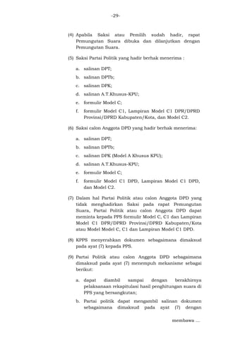 -29-

(4) Apabila Saksi atau Pemilih sudah hadir, rapat
Pemungutan Suara dibuka dan dilanjutkan dengan
Pemungutan Suara.
(5) Saksi Partai Politik yang hadir berhak menerima :
a. salinan DPT;
b. salinan DPTb;
c. salinan DPK;
d. salinan A.T.Khusus-KPU;
e. formulir Model C;
f.

formulir Model C1, Lampiran Model C1 DPR/DPRD
Provinsi/DPRD Kabupaten/Kota, dan Model C2.

(6) Saksi calon Anggota DPD yang hadir berhak menerima:
a. salinan DPT;
b. salinan DPTb;
c. salinan DPK (Model A Khusus KPU);
d. salinan A.T.Khusus-KPU;
e. formulir Model C;
f.

formulir Model C1 DPD, Lampiran Model C1 DPD,
dan Model C2.

(7) Dalam hal Partai Politik atau calon Anggota DPD yang
tidak menghadirkan Saksi pada rapat Pemungutan
Suara, Partai Politik atau calon Anggota DPD dapat
meminta kepada PPS formulir Model C, C1 dan Lampiran
Model C1 DPR/DPRD Provinsi/DPRD Kabupaten/Kota
atau Model Model C, C1 dan Lampiran Model C1 DPD.
(8) KPPS menyerahkan dokumen sebagaimana dimaksud
pada ayat (7) kepada PPS.
(9) Partai Politik atau calon Anggota DPD sebagaimana
dimaksud pada ayat (7) menempuh mekanisme sebagai
berikut:
a. dapat
diambil
sampai
dengan
berakhirnya
pelaksanaan rekapitulasi hasil penghitungan suara di
PPS yang bersangkutan;
b. Partai politik dapat mengambil salinan dokumen
sebagaimana dimaksud pada ayat (7) dengan
membawa ...

 