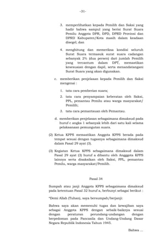 -31-

3. memperlihatkan kepada Pemilih dan Saksi yang
hadir bahwa sampul yang berisi Surat Suara
Pemilu Anggota DPR, DPD, DPRD Provinsi dan
DPRD Kabupaten/Kota masih dalam keadaan
disegel; dan
4. menghitung dan memeriksa kondisi seluruh
Surat Suara termasuk surat suara cadangan
sebanyak 2% (dua persen) dari jumlah Pemilih
yang tercantum dalam DPT, memastikan
kesesuaian dengan dapil, serta menandatangani
Surat Suara yang akan digunakan.
c. memberikan penjelasan kepada Pemilih dan Saksi
mengenai :
1. tata cara pemberian suara;
2. tata cara penyampaian keberatan oleh Saksi,
PPL, pemantau Pemilu atau warga masyarakat/
Pemilih;
3. tata cara pemantauan oleh Pemantau.
d. memberikan penjelasan sebagaimana dimaksud pada
huruf c angka 1 sebanyak lebih dari satu kali selama
pelaksanaan pemungutan suara.
(2) Ketua KPPS memastikan Anggota KPPS berada pada
tempat sesuai dengan tugasnya sebagaimana dimaksud
dalam Pasal 29 ayat (3).
(3) Kegiatan Ketua KPPS sebagaimana dimaksud dalam
Pasal 29 ayat (3) huruf a dibantu oleh Angggota KPPS
lainnya serta disaksikan oleh Saksi, PPL, pemantau
Pemilu, warga masyarakat/Pemilih.

Pasal 34
Sumpah atau janji Anggota KPPS sebagaimana dimaksud
pada ketentuan Pasal 32 huruf a, berbunyi sebagai berikut :
“Demi Allah (Tuhan), saya bersumpah/berjanji:
Bahwa saya akan memenuhi tugas dan kewajiban saya
sebagai Anggota KPPS dengan sebaik-baiknya sesuai
dengan
peraturan
perundang-undangan
dengan
berpedoman pada Pancasila dan Undang-Undang Dasar
Negara Republik Indonesia Tahun 1945.
Bahwa ...

 
