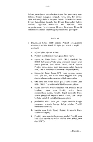 -32-

Bahwa saya dalam menjalankan tugas dan wewenang akan
bekerja dengan sungguh-sungguh, jujur, adil, dan cermat
demi suksesnya Pemilu Anggota Dewan Perwakilan Rakyat,
Dewan Perwakilan Daerah, dan Dewan Perwakilan Rakyat
Daerah, tegaknya
demokrasi dan
keadilan, serta
mengutamakan kepentingan Negara Kesatuan Republik
Indonesia daripada kepentingan pribadi atau golongan”.

Pasal 35
(1) Penjelasan Ketua KPPS kepada Pemilih sebagaimana
dimaksud dalam Pasal 33 ayat (1) huruf c angka 1,
meliputi:
a. tujuan pemungutan suara;
b. Pemilih memberikan suara pada bilik suara;
c. format/isi Surat Suara DPR, DPRD Provinsi dan
DPRD Kabupaten/Kota yang memuat nomor urut,
tanda gambar, dan nama Partai Politik peserta
Pemilu, serta nomor urut dan nama calon Anggota
DPR, DPRD Provinsi dan DPRD Kabupaten/Kota;
d. format/isi Surat Suara DPD yang memuat nomor
urut, pas foto, dan nama calon Anggota DPD yang
disusun berdasarkan urutan abjad nama calon;
e. tata cara pemberian suara pada Surat Suara DPR,
DPD, DPRD Provinsi dan DPRD Kabupaten/Kota;
f.

dalam hal Surat Suara diterima oleh Pemilih
keadaan rusak atau Pemilih keliru
memberikan suara, Pemilih dapat meminta
Suara pengganti kepada Ketua KPPS, dan
berlaku untuk 1 (satu) kali penggantian;

dalam
dalam
Surat
hanya

g. pemberian tinta pada jari tangan Pemilih hingga
mengenai seluruh bagian kuku setelah Pemilih
memberikan suara;
h. jumlah dan jenis Surat Suara, termasuk Surat
Suara cadangan;
i.

Pemilih yang memberikan suara adalah Pemilih yang
namanya tercantum dalam salinan DPT, DPTb, DPK
dan DPKTb;

j. Pemilih ...

 