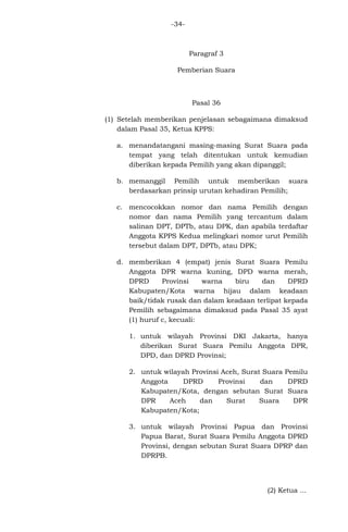 -34-

Paragraf 3
Pemberian Suara

Pasal 36
(1) Setelah memberikan penjelasan sebagaimana dimaksud
dalam Pasal 35, Ketua KPPS:
a. menandatangani masing-masing Surat Suara pada
tempat yang telah ditentukan untuk kemudian
diberikan kepada Pemilih yang akan dipanggil;
b. memanggil Pemilih untuk memberikan suara
berdasarkan prinsip urutan kehadiran Pemilih;
c. mencocokkan nomor dan nama Pemilih dengan
nomor dan nama Pemilih yang tercantum dalam
salinan DPT, DPTb, atau DPK, dan apabila terdaftar
Anggota KPPS Kedua melingkari nomor urut Pemilih
tersebut dalam DPT, DPTb, atau DPK;
d. memberikan 4 (empat) jenis Surat Suara Pemilu
Anggota DPR warna kuning, DPD warna merah,
DPRD
Provinsi
warna
biru
dan
DPRD
Kabupaten/Kota warna hijau dalam keadaan
baik/tidak rusak dan dalam keadaan terlipat kepada
Pemilih sebagaimana dimaksud pada Pasal 35 ayat
(1) huruf c, kecuali:
1. untuk wilayah Provinsi DKI Jakarta, hanya
diberikan Surat Suara Pemilu Anggota DPR,
DPD, dan DPRD Provinsi;
2. untuk wilayah Provinsi Aceh, Surat Suara Pemilu
Anggota
DPRD
Provinsi
dan
DPRD
Kabupaten/Kota, dengan sebutan Surat Suara
DPR
Aceh
dan
Surat
Suara
DPR
Kabupaten/Kota;
3. untuk wilayah Provinsi Papua dan Provinsi
Papua Barat, Surat Suara Pemilu Anggota DPRD
Provinsi, dengan sebutan Surat Suara DPRP dan
DPRPB.

(2) Ketua ...

 
