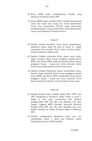 -35-

(2) Ketua KPPS wajib mendahulukan
namanya tercantum dalam DPT.

Pemilih

yang

(3) Ketua KPPS dapat mendahulukan Pemilih penyandang
cacat, ibu hamil atau orang tua untuk memberikan
suara atas persetujuan Pemilih yang seharusnya
mendapat giliran untuk memberikan suara berdasarkan
nomor urut kehadiran Pemilih tersebut.

Pasal 37
(1) Pemilih setelah menerima Surat Suara sebagaimana
dimaksud dalam Pasal 36 ayat (1) huruf d , wajib
memeriksa dan meneliti Surat Suara tersebut dalam
keadaan baik atau tidak rusak.
(2) Apabila Pemilih menerima Surat Suara yang rusak,
dapat meminta Surat Suara pengganti kepada Ketua
KPPS, dan Ketua KPPS wajib memberikan Surat Suara
pengganti hanya 1 (satu) kali serta mencatat Surat
Suara yang rusak tersebut dalam berita acara.
(3) Apabila terdapat kekeliruan dalam memberikan suara,
Pemilih dapat meminta Surat Suara pengganti kepada
Ketua KPPS, dan Ketua KPPS memberikan Surat Suara
pengganti hanya 1 (satu) kali serta mencatat Surat
Suara yang keliru dicoblos tersebut dalam berita acara.

Pasal 38
(1) Apabila Pemilih tidak terdaftar dalam DPT, DPTb, dan
DPK sebagaimana dimaksud dalam Pasal 6 huruf c
angka 2, dan akan memberikan hak pilihnya
menggunakan KTP dan KK atau Identitas lain atau
Paspor, Anggota KPPS Keempat mencatat identitas
Pemilih pada KTP dan KK atau Identitas lain atau
Paspor tersebut ke dalam Formulir Model A.T.Khusus
KPU.
(2) Pemilih sebagaimana dimaksud pada ayat (1),
memberikan suara 1 (satu) jam sebelum waktu
Pemungutan Suara di TPS berakhir.

(3) KPPS ...

 