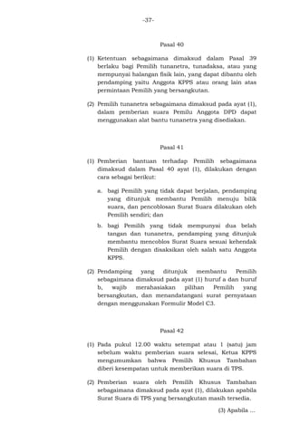 -37-

Pasal 40
(1) Ketentuan sebagaimana dimaksud dalam Pasal 39
berlaku bagi Pemilih tunanetra, tunadaksa, atau yang
mempunyai halangan fisik lain, yang dapat dibantu oleh
pendamping yaitu Anggota KPPS atau orang lain atas
permintaan Pemilih yang bersangkutan.
(2) Pemilih tunanetra sebagaimana dimaksud pada ayat (1),
dalam pemberian suara Pemilu Anggota DPD dapat
menggunakan alat bantu tunanetra yang disediakan.

Pasal 41
(1) Pemberian bantuan terhadap Pemilih sebagaimana
dimaksud dalam Pasal 40 ayat (1), dilakukan dengan
cara sebagai berikut:
a. bagi Pemilih yang tidak dapat berjalan, pendamping
yang ditunjuk membantu Pemilih menuju bilik
suara, dan pencoblosan Surat Suara dilakukan oleh
Pemilih sendiri; dan
b. bagi Pemilih yang tidak mempunyai dua belah
tangan dan tunanetra, pendamping yang ditunjuk
membantu mencoblos Surat Suara sesuai kehendak
Pemilih dengan disaksikan oleh salah satu Anggota
KPPS.
(2) Pendamping
yang
ditunjuk
membantu
Pemilih
sebagaimana dimaksud pada ayat (1) huruf a dan huruf
b,
wajib
merahasiakan
pilihan
Pemilih
yang
bersangkutan, dan menandatangani surat pernyataan
dengan menggunakan Formulir Model C3.

Pasal 42
(1) Pada pukul 12.00 waktu setempat atau 1 (satu) jam
sebelum waktu pemberian suara selesai, Ketua KPPS
mengumumkan bahwa Pemilih Khusus Tambahan
diberi kesempatan untuk memberikan suara di TPS.
(2) Pemberian suara oleh Pemilih Khusus Tambahan
sebagaimana dimaksud pada ayat (1), dilakukan apabila
Surat Suara di TPS yang bersangkutan masih tersedia.
(3) Apabila ...

 