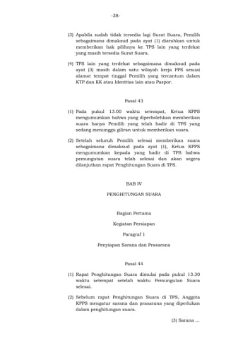-38-

(3) Apabila sudah tidak tersedia lagi Surat Suara, Pemilih
sebagaimana dimaksud pada ayat (1) diarahkan untuk
memberikan hak pilihnya ke TPS lain yang terdekat
yang masih tersedia Surat Suara.
(4) TPS lain yang terdekat sebagaimana dimaksud pada
ayat (3) masih dalam satu wilayah kerja PPS sesuai
alamat tempat tinggal Pemilih yang tercantum dalam
KTP dan KK atau Identitas lain atau Paspor.

Pasal 43
(1) Pada pukul 13.00 waktu setempat, Ketua KPPS
mengumumkan bahwa yang diperbolehkan memberikan
suara hanya Pemilih yang telah hadir di TPS yang
sedang menunggu giliran untuk memberikan suara.
(2) Setelah seluruh Pemilih selesai memberikan suara
sebagaimana dimaksud pada ayat (1), Ketua KPPS
mengumumkan kepada yang hadir di TPS bahwa
pemungutan suara telah selesai dan akan segera
dilanjutkan rapat Penghitungan Suara di TPS.

BAB IV
PENGHITUNGAN SUARA

Bagian Pertama
Kegiatan Persiapan
Paragraf 1
Penyiapan Sarana dan Prasarana

Pasal 44
(1) Rapat Penghitungan Suara dimulai pada pukul 13.30
waktu setempat setelah waktu Pemungutan Suara
selesai.
(2) Sebelum rapat Penghitungan Suara di TPS, Anggota
KPPS mengatur sarana dan prasarana yang diperlukan
dalam penghitungan suara.
(3) Sarana ...

 