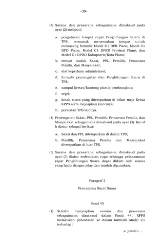 -39-

(3) Sarana dan prasarana sebagaimana dimaksud pada
ayat (2) meliputi:
a. pengaturan tempat rapat Penghitungan Suara di
TPS,
termasuk
menentukan
tempat
untuk
memasang formulir Model C1 DPR Plano, Model C1
DPD Plano, Model C1 DPRD Provinsi Plano, dan
Model C1 DPRD Kabupaten/Kota Plano;
b. tempat duduk Saksi, PPL,
Pemilu, dan Masyarakat;
c.

Pemilih,

Pemantau

alat keperluan administrasi;

d. formulir pemungutan dan Penghitungan Suara di
TPS;
e.

sampul kertas/kantong plastik pembungkus;

f.

segel;

g.

kotak suara yang ditempatkan di dekat meja Ketua
KPPS serta meyiapkan kuncinya;

h. peralatan TPS lainnya.
(4) Penempatan Saksi, PPL, Pemilih, Pemantau Pemilu, dan
Masyarakat sebagaimana dimaksud pada ayat (3) huruf
b diatur sebagai berikut:
a. Saksi dan PPL ditempatkan di dalam TPS;
b. Pemilih,
Pemantau
Pemilu
ditempatkan di luar TPS.

dan

Masyarakat

(5) Sarana dan prasarana sebagaimana dimaksud pada
ayat (3) diatur sedemikian rupa sehingga pelaksanaan
rapat Penghitungan Suara dapat diikuti oleh semua
yang hadir dengan jelas dan mudah digunakan.

Paragraf 2
Pencatatan Surat Suara

Pasal 45
(1)

Setelah
menyiapkan
sarana
dan
prasarana
sebagaimana dimaksud dalam Pasal 44, KPPS
melakukan pencatatan ke dalam formulir Model C1
terhadap :
a. jumlah ...

 