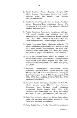 -4-

6. Komisi Pemilihan Umum selanjutnya disingkat KPU,
adalah lembaga Penyelenggara Pemilu yang bersifat
nasional,
tetap,
dan
mandiri
yang
bertugas
melaksanakan Pemilu.
7. Komisi Pemilihan Umum Provinsi dan Komisi Pemilihan
Umum Kabupaten/Kota, selanjutnya disebut KPU
Provinsi dan KPU Kabupaten/Kota, adalah KPU Provinsi
dan KPU Kabupaten/Kota.
8. Panitia Pemilihan Kecamatan, selanjutnya disingkat
PPK, adalah panitia yang dibentuk oleh KPU
Kabupaten/Kota untuk melaksanakan Pemilu Anggota
DPR, DPD, DPRD Provinsi/DPRA/DPRP/DPRPB dan
DPRD Kabupaten/Kota /DPRK di tingkat kecamatan.
9. Panitia Pemungutan Suara, selanjutnya disingkat PPS,
adalah panitia yang dibentuk oleh KPU Kabupaten/Kota
untuk melaksanakan Pemilu Anggota DPR, DPD, DPRD
Provinsi/DPRA/DPRP/DPRPB dan DPRD Kabupaten/
Kota/DPRK di tingkat desa atau nama lain/kelurahan.
10. Tempat Pemungutan Suara, selanjutnya disebut TPS,
adalah tempat dilaksanakannya Pemungutan Suara dan
Penghitungan Suara Pemilu Anggota DPR, DPD, DPRD
Provinsi/DPRA/DPRP/DPRPB dan DPRD Kabupaten/
Kota/DPRK.
11. Kelompok
Penyelenggara
Pemungutan
Suara,
selanjutnya disingkat KPPS, adalah kelompok yang
dibentuk oleh PPS untuk melaksanakan pemungutan
dan Penghitungan Suara di TPS Pemilu Anggota DPR,
DPD, DPRD Provinsi/DPRA/DPRP/DPRPB dan DPRD
Kabupaten/Kota/DPRK.
12. Pengawas Pemilu Lapangan, selanjutnya disebut PPL,
adalah petugas yang dibentuk oleh Panwaslu
Kecamatan
yang
bertugas
untuk
mengawasi
pelaksanaan Pemilu Anggota DPR, DPD, DPRD
Provinsi/DPRA/DPRP/DPRPB dan DPRD Kabupaten/
Kota/DPRK di tingkat desa atau nama lain/kelurahan.
13. Saksi Peserta Pemilu, selanjutnya disebut Saksi, adalah
orang yang mendapat surat mandat tertukis dari Partai
Politik atau dari calon Anggota DPD.
14. Partai Politik Peserta Pemilu Tahun 2014, selanjutnya
disebut ...

 