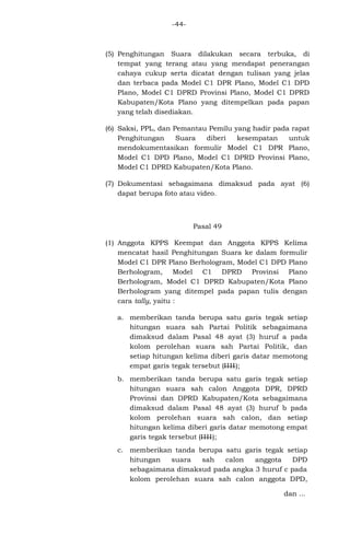 -44-

(5) Penghitungan Suara dilakukan secara terbuka, di
tempat yang terang atau yang mendapat penerangan
cahaya cukup serta dicatat dengan tulisan yang jelas
dan terbaca pada Model C1 DPR Plano, Model C1 DPD
Plano, Model C1 DPRD Provinsi Plano, Model C1 DPRD
Kabupaten/Kota Plano yang ditempelkan pada papan
yang telah disediakan.
(6) Saksi, PPL, dan Pemantau Pemilu yang hadir pada rapat
Penghitungan
Suara
diberi
kesempatan
untuk
mendokumentasikan formulir Model C1 DPR Plano,
Model C1 DPD Plano, Model C1 DPRD Provinsi Plano,
Model C1 DPRD Kabupaten/Kota Plano.
(7) Dokumentasi sebagaimana dimaksud pada ayat (6)
dapat berupa foto atau video.

Pasal 49
(1) Anggota KPPS Keempat dan Anggota KPPS Kelima
mencatat hasil Penghitungan Suara ke dalam formulir
Model C1 DPR Plano Berhologram, Model C1 DPD Plano
Berhologram, Model C1 DPRD Provinsi Plano
Berhologram, Model C1 DPRD Kabupaten/Kota Plano
Berhologram yang ditempel pada papan tulis dengan
cara tally, yaitu :
a. memberikan tanda berupa satu garis tegak setiap
hitungan suara sah Partai Politik sebagaimana
dimaksud dalam Pasal 48 ayat (3) huruf a pada
kolom perolehan suara sah Partai Politik, dan
setiap hitungan kelima diberi garis datar memotong
empat garis tegak tersebut (IIII);
b. memberikan tanda berupa satu garis tegak setiap
hitungan suara sah calon Anggota DPR, DPRD
Provinsi dan DPRD Kabupaten/Kota sebagaimana
dimaksud dalam Pasal 48 ayat (3) huruf b pada
kolom perolehan suara sah calon, dan setiap
hitungan kelima diberi garis datar memotong empat
garis tegak tersebut (IIII);
c. memberikan tanda berupa satu garis tegak setiap
hitungan
suara
sah
calon
anggota
DPD
sebagaimana dimaksud pada angka 3 huruf c pada
kolom perolehan suara sah calon anggota DPD,
dan ...

 