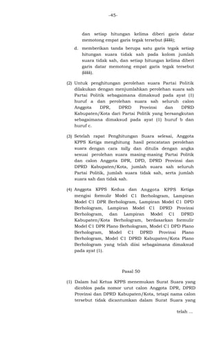 -45-

dan setiap hitungan kelima diberi garis datar
memotong empat garis tegak tersebut (IIII);
d. memberikan tanda berupa satu garis tegak setiap
hitungan suara tidak sah pada kolom jumlah
suara tidak sah, dan setiap hitungan kelima diberi
garis datar memotong empat garis tegak tersebut
(IIII).
(2) Untuk penghitungan perolehan suara Partai Politik
dilakukan dengan menjumlahkan perolehan suara sah
Partai Politik sebagaimana dimaksud pada ayat (1)
huruf a dan perolehan suara sah seluruh calon
Anggota
DPR,
DPRD
Provinsi
dan
DPRD
Kabupaten/Kota dari Partai Politik yang bersangkutan
sebagaimana dimaksud pada ayat (1) huruf b dan
huruf c.
(3) Setelah rapat Penghitungan Suara selesai, Anggota
KPPS Ketiga menghitung hasil pencatatan perolehan
suara dengan cara tally dan ditulis dengan angka
sesuai perolehan suara masing-masing Partai Politik
dan calon Anggota DPR, DPD, DPRD Provinsi dan
DPRD Kabupaten/Kota, jumlah suara sah seluruh
Partai Politik, jumlah suara tidak sah, serta jumlah
suara sah dan tidak sah.
(4) Anggota KPPS Kedua dan Anggota KPPS Ketiga
mengisi formulir Model C1 Berhologram, Lampiran
Model C1 DPR Berhologram, Lampiran Model C1 DPD
Berhologram, Lampiran Model C1 DPRD Provinsi
Berhologram, dan Lampiran Model C1 DPRD
Kabupaten/Kota Berhologram, berdasarkan formulir
Model C1 DPR Plano Berhologram, Model C1 DPD Plano
Berhologram, Model C1 DPRD Provinsi Plano
Berhologram, Model C1 DPRD Kabupaten/Kota Plano
Berhologram yang telah diisi sebagaimana dimaksud
pada ayat (1).

Pasal 50
(1) Dalam hal Ketua KPPS menemukan Surat Suara yang
dicoblos pada nomor urut calon Anggota DPR, DPRD
Provinsi dan DPRD Kabupaten/Kota, tetapi nama calon
tersebut tidak dicantumkan dalam Surat Suara yang
telah ...

 