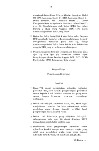 -48-

dimaksud dalam Pasal 52 ayat (2) dan Lampiran Model
C1 DPR, Lampiran Model C1 DPD, Lampiran Model C1
DPRD Provinsi, dan Lampiran Model C1 DPRD
Kabupaten/Kota sebagaimana dimaksud dalam Pasal 52
ayat (3), ditandatangani oleh Ketua KPPS dan paling
kurang 2 (dua) orang Anggota KPPS serta dapat
ditandatangani oleh Saksi yang hadir.
(2) Dalam hal Saksi Partai Politik atau Saksi calon Anggota
DPD yang hadir tidak bersedia menandatangani formulir
sebagaimana
dimaksud
pada
ayat
(1),
cukup
ditandatangani oleh Saksi Partai Politik atau Saksi calon
Anggota DPD yang bersedia menandatangani.
(3) Penandatanganan formulir sebagaimana dimaksud pada
ayat (1) dan ayat (2), dilakukan setelah rapat
Penghitungan Suara Pemilu Anggota DPR, DPD, DPRD
Provinsi dan DPRD Kabupaten/Kota selesai.

Bagian Ketiga
Penyelesaian Keberatan

Pasal 54
(1) Saksi/PPL dapat mengajukan keberatan terhadap
prosedur dan/atau selisih penghitungan perolehan
suara kepada KPPS apabila terdapat hal yang tidak
sesuai dengan ketentuan peraturan perundangundangan.
(2) Dalam hal terdapat keberatan Saksi/PPL, KPPS wajib
menjelaskan prosedur dan/atau mencocokan selisih
perolehan suara dengan formulir sertifikat hasil
penghitungan suara dan C1 Plano.
(3) Dalam hal keberatan yang diajukan Saksi/PPL
sebagaimana pada ayat (1) dapat diterima, KPPS
mengadakan pembetulan saat itu juga.
(4) Pembetulan hasil penghitungan perolehan suara
dilakukan koreksi dengan cara mencoret angka yang
salah dan menuliskan angka yang benar dengan
dibubuhi paraf Ketua KPPS dan Saksi yang hadir.
(5) Dalam ...

 