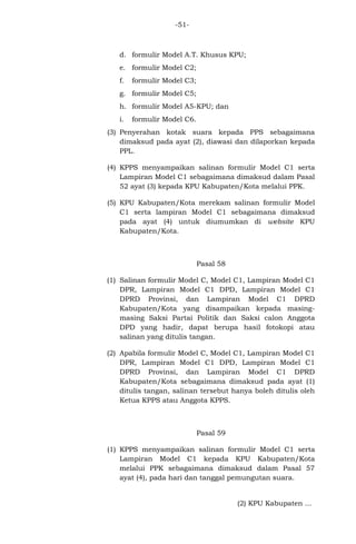 -51-

d. formulir Model A.T. Khusus KPU;
e. formulir Model C2;
f.

formulir Model C3;

g. formulir Model C5;
h. formulir Model A5-KPU; dan
i.

formulir Model C6.

(3) Penyerahan kotak suara kepada PPS sebagaimana
dimaksud pada ayat (2), diawasi dan dilaporkan kepada
PPL.
(4) KPPS menyampaikan salinan formulir Model C1 serta
Lampiran Model C1 sebagaimana dimaksud dalam Pasal
52 ayat (3) kepada KPU Kabupaten/Kota melalui PPK.
(5) KPU Kabupaten/Kota merekam salinan formulir Model
C1 serta lampiran Model C1 sebagaimana dimaksud
pada ayat (4) untuk diumumkan di website KPU
Kabupaten/Kota.

Pasal 58
(1) Salinan formulir Model C, Model C1, Lampiran Model C1
DPR, Lampiran Model C1 DPD, Lampiran Model C1
DPRD Provinsi, dan Lampiran Model C1 DPRD
Kabupaten/Kota yang disampaikan kepada masingmasing Saksi Partai Politik dan Saksi calon Anggota
DPD yang hadir, dapat berupa hasil fotokopi atau
salinan yang ditulis tangan.
(2) Apabila formulir Model C, Model C1, Lampiran Model C1
DPR, Lampiran Model C1 DPD, Lampiran Model C1
DPRD Provinsi, dan Lampiran Model C1 DPRD
Kabupaten/Kota sebagaimana dimaksud pada ayat (1)
ditulis tangan, salinan tersebut hanya boleh ditulis oleh
Ketua KPPS atau Anggota KPPS.

Pasal 59
(1) KPPS menyampaikan salinan formulir Model C1 serta
Lampiran Model C1 kepada KPU Kabupaten/Kota
melalui PPK sebagaimana dimaksud dalam Pasal 57
ayat (4), pada hari dan tanggal pemungutan suara.

(2) KPU Kabupaten ...

 