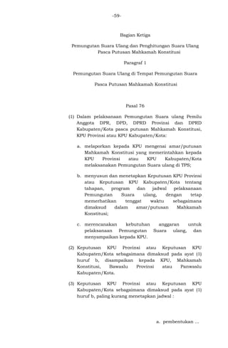 -59-

Bagian Ketiga
Pemungutan Suara Ulang dan Penghitungan Suara Ulang
Pasca Putusan Mahkamah Konstitusi
Paragraf 1
Pemungutan Suara Ulang di Tempat Pemungutan Suara
Pasca Putusan Mahkamah Konstitusi

Pasal 76
(1) Dalam pelaksanaan Pemungutan Suara ulang Pemilu
Anggota DPR, DPD, DPRD Provinsi dan DPRD
Kabupaten/Kota pasca putusan Mahkamah Konstitusi,
KPU Provinsi atau KPU Kabupaten/Kota:
a. melaporkan kepada KPU mengenai amar/putusan
Mahkamah Konstitusi yang memerintahkan kepada
KPU
Provinsi
atau
KPU
Kabupaten/Kota
melaksanakan Pemungutan Suara ulang di TPS;
b. menyusun dan menetapkan Keputusan KPU Provinsi
atau Keputusan KPU Kabupaten/Kota tentang
tahapan,
program
dan
jadwal
pelaksanaan
Pemungutan
Suara
ulang,
dengan
tetap
memerhatikan
tenggat
waktu
sebagaimana
dimaksud
dalam
amar/putusan
Mahkamah
Konstitusi;
c. merencanakan
kebutuhan
anggaran
untuk
pelaksanaan Pemungutan Suara ulang, dan
menyampaikan kepada KPU.
(2) Keputusan KPU Provinsi atau Keputusan KPU
Kabupaten/Kota sebagaimana dimaksud pada ayat (1)
huruf b, disampaikan kepada KPU, Mahkamah
Konstitusi,
Bawaslu
Provinsi
atau
Panwaslu
Kabupaten/Kota.
(3) Keputusan KPU Provinsi atau Keputusan KPU
Kabupaten/Kota sebagaimana dimaksud pada ayat (1)
huruf b, paling kurang menetapkan jadwal :

a. pembentukan ...

 