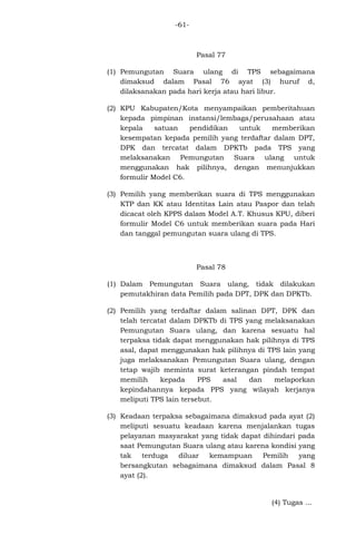 -61-

Pasal 77
(1) Pemungutan Suara ulang di TPS sebagaimana
dimaksud dalam Pasal 76 ayat (3) huruf d,
dilaksanakan pada hari kerja atau hari libur.
(2) KPU Kabupaten/Kota menyampaikan pemberitahuan
kepada pimpinan instansi/lembaga/perusahaan atau
kepala
satuan
pendidikan
untuk
memberikan
kesempatan kepada pemilih yang terdaftar dalam DPT,
DPK dan tercatat dalam DPKTb pada TPS yang
melaksanakan Pemungutan Suara ulang untuk
menggunakan hak pilihnya, dengan menunjukkan
formulir Model C6.
(3) Pemilih yang memberikan suara di TPS menggunakan
KTP dan KK atau Identitas Lain atau Paspor dan telah
dicacat oleh KPPS dalam Model A.T. Khusus KPU, diberi
formulir Model C6 untuk memberikan suara pada Hari
dan tanggal pemungutan suara ulang di TPS.

Pasal 78
(1) Dalam Pemungutan Suara ulang, tidak dilakukan
pemutakhiran data Pemilih pada DPT, DPK dan DPKTb.
(2) Pemilih yang terdaftar dalam salinan DPT, DPK dan
telah tercatat dalam DPKTb di TPS yang melaksanakan
Pemungutan Suara ulang, dan karena sesuatu hal
terpaksa tidak dapat menggunakan hak pilihnya di TPS
asal, dapat menggunakan hak pilihnya di TPS lain yang
juga melaksanakan Pemungutan Suara ulang, dengan
tetap wajib meminta surat keterangan pindah tempat
memilih
kepada
PPS
asal
dan
melaporkan
kepindahannya kepada PPS yang wilayah kerjanya
meliputi TPS lain tersebut.
(3) Keadaan terpaksa sebagaimana dimaksud pada ayat (2)
meliputi sesuatu keadaan karena menjalankan tugas
pelayanan masyarakat yang tidak dapat dihindari pada
saat Pemungutan Suara ulang atau karena kondisi yang
tak
terduga
diluar
kemampuan
Pemilih
yang
bersangkutan sebagaimana dimaksud dalam Pasal 8
ayat (2).

(4) Tugas ...

 
