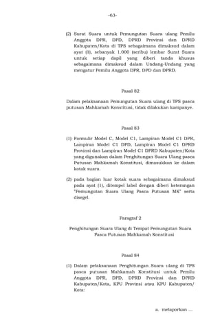 -63-

(2) Surat Suara untuk Pemungutan Suara ulang Pemilu
Anggota DPR, DPD, DPRD Provinsi dan DPRD
Kabupaten/Kota di TPS sebagaimana dimaksud dalam
ayat (1), sebanyak 1.000 (seribu) lembar Surat Suara
untuk setiap dapil yang diberi tanda khusus
sebagaimana dimaksud dalam Undang-Undang yang
mengatur Pemilu Anggota DPR, DPD dan DPRD.

Pasal 82
Dalam pelaksanaan Pemungutan Suara ulang di TPS pasca
putusan Mahkamah Konstitusi, tidak dilakukan kampanye.

Pasal 83
(1) Formulir Model C, Model C1, Lampiran Model C1 DPR,
Lampiran Model C1 DPD, Lampiran Model C1 DPRD
Provinsi dan Lampiran Model C1 DPRD Kabupaten/Kota
yang digunakan dalam Penghitungan Suara Ulang pasca
Putusan Mahkamah Konstitusi, dimasukkan ke dalam
kotak suara.
(2) pada bagian luar kotak suara sebagaimana dimaksud
pada ayat (1), ditempel label dengan diberi keterangan
”Pemungutan Suara Ulang Pasca Putusan MK” serta
disegel.

Paragraf 2
Penghitungan Suara Ulang di Tempat Pemungutan Suara
Pasca Putusan Mahkamah Konstitusi

Pasal 84
(1) Dalam pelaksanaan Penghitungan Suara ulang di TPS
pasca putusan Mahkamah Konstitusi untuk Pemilu
Anggota DPR, DPD, DPRD Provinsi dan DPRD
Kabupaten/Kota, KPU Provinsi atau KPU Kabupaten/
Kota:

a. melaporkan ...

 