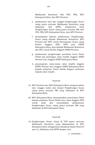 -65-

Mahkamah Konstitusi oleh PPS,
Kabupaten/Kota, dan KPU Provinsi;

PPK,

KPU

e. pelaksanaan hari dan tanggal Penghitungan Suara
ulang pasca putusan Mahkamah Konstitusi yang
dilakukan
oleh
KPPS,
rekapitulasi
hasil
Penghitungan Suara ulang pasca putusan MK oleh
PPS, PPK, KPU Kabupaten/Kota, atau KPU Provinsi;
f.

penyampaian laporan pelaksanaan Penghitungan
Suara ulang kepada Mahkamah Konstitusi, KPU
Provinsi dan KPU untuk Pemungutan Suara ulang
DPD
atau
DPRD
Pemilu
Anggota
DPR,
Kabupaten/Kota, atau kepada Mahkamah Konstitusi
dan KPU untuk Pemilu Anggota DPRD Provinsi;

g. pelaksanaan penghitungan perolehan kursi Partai
Politik dan penetapan calon terpilih Anggota DPRD
Provinsi atau Anggota DPRD Kabupaten/Kota;
h. penyampaian nama-nama calon terpilih Anggota
DPRD Provinsi atau Anggota DPRD Kabupaten/Kota
kepada pimpinan Partai Politik dengan tembusan
kepada calon terpilih.

Pasal 85
(1) KPU Provinsi atau KPU Kabupaten/Kota mengumumkan
hari, tanggal, waktu dan tempat Penghitungan Suara
ulang pasca putusan MK yang dilakukan di KPU
Kabupaten/Kota.
(2) KPU Kabupaten/Kota menyampaikan permintaan Saksi
kepada pimpinan Partai Politik atau calon Anggota DPD
untuk
hadir
dan
menyaksikan
pelaksanaan
Penghitungan Suara ulang pasca putusan MK yang
dilakukan di KPU Kabupaten/Kota.

Pasal 86
(1) Penghitungan Suara ulang di TPS pasca putusan
Mahkamah Konstitusi yang dilaksanakan di KPU
Kabupaten/Kota sebagaimana dimaksud dalam Pasal 85
ayat (1), dilakukan oleh KPPS dengan cara :
a. membuka ...

 