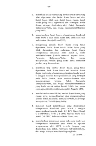 -66-

a. membuka kotak suara yang berisi Surat Suara yang
telah digunakan dan berisi Surat Suara sah dan
Surat Suara tidak sah, Surat Suara rusak, Surat
Suara yang tidak digunakan dan cadangan Surat
Suara, dengan disaksikan oleh Saksi, Panwaslu
Kabupaten/Kota, dan warga masayarakat/Pemilih
yang hadir;
b. mengeluarkan Surat Suara sebagaimana dimaksud
pada huruf a dari kotak suara satu demi satu dan
meletakkan di meja Ketua KPPS;
c. menghitung jumlah Surat Suara yang telah
digunakan, Surat Suara rusak, Surat Suara yang
tidak digunakan dan cadangan Surat Suara
sebagaimana dimaksud pada huruf a, serta
memberitahukan jumlah tersebut kepada Saksi,
Panwaslu
Kabupaten/Kota,
dan
warga
masayarakat/Pemilih yang hadir serta mencatat
jumlah yang diumumkan;
d. membuka tiap lembar Surat Suara yang telah
digunakan, baik Surat Suara sah maupun Surat
Suara tidak sah sebagaimana dimaksud pada huruf
c, dengan meneliti hasil pencoblosan yang terdapat
pada Surat Suara, serta memperlihatkan dan
mengumumkan
kepada
Saksi,
Panwaslu
Kabupaten/Kota, dan warga masayarakat/Pemilih
yang hadir untuk setiap Partai Politik dan nama
calon yang dicoblos serta nama calon Anggota DPD;
e. membuka dan meneliti tiap lembar Surat Suara yang
rusak, serta memperlihatkan dan mengumumkan
kepada Saksi, Panwaslu Kabupaten/Kota, dan warga
masayarakat/Pemilih yang hadir;
f.

mencatat hasil pemeriksaan yang diumumkan
sebagaimana dimaksud pada huruf d dengan
menggunakan formulir Model C-1 DPR Plano, Model
C-1 DPD Plano, Model C-1 DPRD Provinsi Plano atau
Model C-1 DPRD Kabupaten/Kota Plano; dan

g. memutuskan penentuan suara sah atau tidak sah
sebagaimana dimaksud pada huruf d, apabila
pengumuman oleh KPPS berbeda dengan yang
disaksikan oleh Saksi, Panwaslu Kabupaten/Kota,
dan warga masayarakat/Pemilih yang hadir.
(2) Dalam ...

 