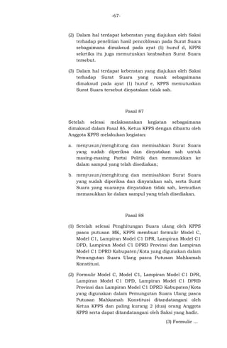 -67-

(2) Dalam hal terdapat keberatan yang diajukan oleh Saksi
terhadap penelitian hasil pencoblosan pada Surat Suara
sebagaimana dimaksud pada ayat (1) huruf d, KPPS
seketika itu juga memutuskan keabsahan Surat Suara
tersebut.
(3) Dalam hal terdapat keberatan yang diajukan oleh Saksi
terhadap Surat Suara yang rusak sebagaimana
dimaksud pada ayat (1) huruf e, KPPS memutuskan
Surat Suara tersebut dinyatakan tidak sah.

Pasal 87
Setelah selesai melaksanakan kegiatan sebagaimana
dimaksud dalam Pasal 86, Ketua KPPS dengan dibantu oleh
Anggota KPPS melakukan kegiatan:
a. menyusun/menghitung dan memisahkan Surat Suara
yang sudah diperiksa dan dinyatakan sah untuk
masing-masing Partai Politik dan memasukkan ke
dalam sampul yang telah disediakan;
b. menyusun/menghitung dan memisahkan Surat Suara
yang sudah diperiksa dan dinyatakan sah, serta Surat
Suara yang suaranya dinyatakan tidak sah, kemudian
memasukkan ke dalam sampul yang telah disediakan.

Pasal 88
(1) Setelah selesai Penghitungan Suara ulang oleh KPPS
pasca putusan MK, KPPS membuat formulir Model C,
Model C1, Lampiran Model C1 DPR, Lampiran Model C1
DPD, Lampiran Model C1 DPRD Provinsi dan Lampiran
Model C1 DPRD Kabupaten/Kota yang digunakan dalam
Pemungutan Suara Ulang pasca Putusan Mahkamah
Konstitusi.
(2) Formulir Model C, Model C1, Lampiran Model C1 DPR,
Lampiran Model C1 DPD, Lampiran Model C1 DPRD
Provinsi dan Lampiran Model C1 DPRD Kabupaten/Kota
yang digunakan dalam Pemungutan Suara Ulang pasca
Putusan Mahkamah Konstitusi ditandatangani oleh
Ketua KPPS dan paling kurang 2 (dua) orang Anggota
KPPS serta dapat ditandatangani oleh Saksi yang hadir.
(3) Formulir ...

 