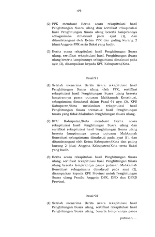 -69-

(2) PPK membuat Berita acara rekapitulasi hasil
Penghitungan Suara ulang dan sertifikat rekapitulasi
hasil Penghitungan Suara ulang beserta lampirannya
sebagaimana
dimaksud
pada
ayat
(1),
dan
ditandatangani oleh Ketua PPK dan paling kurang 2
(dua) Anggota PPK serta Saksi yang hadir.
(3) Berita acara rekapitulasi hasil Penghitungan Suara
ulang, sertifikat rekapitulasi hasil Penghitungan Suara
ulang beserta lampirannya sebagaimana dimaksud pada
ayat (2), disampaikan kepada KPU Kabupaten/Kota.

Pasal 91
(1) Setelah menerima Berita Acara rekapitulasi hasil
Penghitungan Suara ulang oleh PPK, sertifikat
rekapitulasi hasil Penghitungan Suara ulang beserta
lampirannya pasca putusan Mahkamah Konstitusi,
sebagaimana dimaksud dalam Pasal 91 ayat (3), KPU
Kabupaten/Kota
melakukan
rekapitulasi
hasil
Penghitungan Suara termasuk hasil Penghitungan
Suara yang tidak dilakukan Penghitungan Suara ulang.
(2) KPU
Kabupaten/Kota
membuat
Berita
acara
rekapitulasi hasil Penghitungan Suara ulang dan
sertifikat rekapitulasi hasil Penghitungan Suara ulang
beserta lampirannya pasca putusan Mahkamah
Konstitusi sebagaimana dimaksud pada ayat (1), dan
ditandatangani oleh Ketua Kabupaten/Kota dan paling
kurang 2 (dua) Anggota Kabupaten/Kota serta Saksi
yang hadir.
(3) Berita acara rekapitulasi hasil Penghitungan Suara
ulang, sertifikat rekapitulasi hasil Penghitungan Suara
ulang beserta lampirannya pasca putusan Mahkamah
Konstitusi sebagaimana dimaksud pada ayat (2),
disampaikan kepada KPU Provinsi untuk Penghitungan
Suara ulang Pemilu Anggota DPR, DPD dan DPRD
Provinsi.

Pasal 92
(1) Setelah menerima Berita Acara rekapitulasi hasil
Penghitungan Suara ulang, sertifikat rekapitulasi hasil
Penghitungan Suara ulang, beserta lampirannya pasca
putusan ...

 
