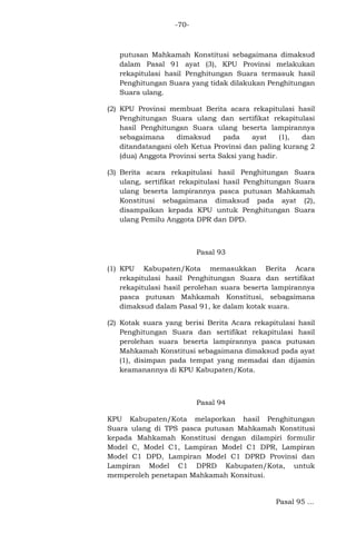 -70-

putusan Mahkamah Konstitusi sebagaimana dimaksud
dalam Pasal 91 ayat (3), KPU Provinsi melakukan
rekapitulasi hasil Penghitungan Suara termasuk hasil
Penghitungan Suara yang tidak dilakukan Penghitungan
Suara ulang.
(2) KPU Provinsi membuat Berita acara rekapitulasi hasil
Penghitungan Suara ulang dan sertifikat rekapitulasi
hasil Penghitungan Suara ulang beserta lampirannya
sebagaimana
dimaksud
pada
ayat
(1),
dan
ditandatangani oleh Ketua Provinsi dan paling kurang 2
(dua) Anggota Provinsi serta Saksi yang hadir.
(3) Berita acara rekapitulasi hasil Penghitungan Suara
ulang, sertifikat rekapitulasi hasil Penghitungan Suara
ulang beserta lampirannya pasca putusan Mahkamah
Konstitusi sebagaimana dimaksud pada ayat (2),
disampaikan kepada KPU untuk Penghitungan Suara
ulang Pemilu Anggota DPR dan DPD.

Pasal 93
(1) KPU Kabupaten/Kota memasukkan Berita Acara
rekapitulasi hasil Penghitungan Suara dan sertifikat
rekapitulasi hasil perolehan suara beserta lampirannya
pasca putusan Mahkamah Konstitusi, sebagaimana
dimaksud dalam Pasal 91, ke dalam kotak suara.
(2) Kotak suara yang berisi Berita Acara rekapitulasi hasil
Penghitungan Suara dan sertifikat rekapitulasi hasil
perolehan suara beserta lampirannya pasca putusan
Mahkamah Konstitusi sebagaimana dimaksud pada ayat
(1), disimpan pada tempat yang memadai dan dijamin
keamanannya di KPU Kabupaten/Kota.

Pasal 94
KPU Kabupaten/Kota melaporkan hasil Penghitungan
Suara ulang di TPS pasca putusan Mahkamah Konstitusi
kepada Mahkamah Konstitusi dengan dilampiri formulir
Model C, Model C1, Lampiran Model C1 DPR, Lampiran
Model C1 DPD, Lampiran Model C1 DPRD Provinsi dan
Lampiran Model C1 DPRD Kabupaten/Kota, untuk
memperoleh penetapan Mahkamah Konsitusi.

Pasal 95 ...

 