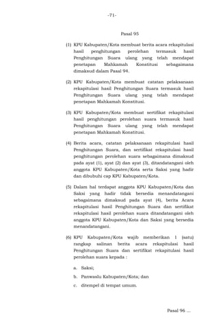 -71-

Pasal 95
(1) KPU Kabupaten/Kota membuat berita acara rekapitulasi
hasil

penghitungan

Penghitungan
penetapan

perolehan

Suara

ulang

Mahkamah

termasuk

yang

telah

Konstitusi

hasil

mendapat

sebagaimana

dimaksud dalam Pasal 94.
(2) KPU Kabupaten/Kota membuat catatan pelaksanaan
rekapitulasi hasil Penghitungan Suara termasuk hasil
Penghitungan

Suara

ulang

yang

telah

mendapat

penetapan Mahkamah Konstitusi.
(3) KPU Kabupaten/Kota membuat sertifikat rekapitulasi
hasil penghitungan perolehan suara termasuk hasil
Penghitungan

Suara

ulang

yang

telah

mendapat

penetapan Mahkamah Konstitusi.
(4) Berita acara, catatan pelaksanaan rekapitulasi hasil
Penghitungan Suara, dan sertifikat rekapitulasi hasil
penghitungan perolehan suara sebagaimana dimaksud
pada ayat (1), ayat (2) dan ayat (3), ditandatangani oleh
anggota KPU Kabupaten/Kota serta Saksi yang hadir
dan dibubuhi cap KPU Kabupaten/Kota.
(5) Dalam hal terdapat anggota KPU Kabupaten/Kota dan
Saksi

yang

hadir

tidak

bersedia

menandatangani

sebagaimana dimaksud pada ayat (4), berita Acara
rekapitulasi hasil Penghitungan Suara dan sertifikat
rekapitulasi hasil perolehan suara ditandatangani oleh
anggota KPU Kabupaten/Kota dan Saksi yang bersedia
menandatangani.
(6) KPU

Kabupaten/Kota

rangkap

salinan

wajib

berita

memberikan

acara

1

(satu)

rekapitulasi

hasil

Penghitungan Suara dan sertifikat rekapitulasi hasil
perolehan suara kepada :
a. Saksi;
b. Panwaslu Kabupaten/Kota; dan
c. ditempel di tempat umum.

Pasal 96 ...

 