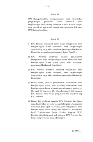 -72-

Pasal 96
KPU Kabupaten/Kota mengumumkan hasil rekapitulasi
penghitungan

perolehan

suara

termasuk

hasil

Penghitungan Suara ulang di tempat umum atau di tempat
yang mudah di akses oleh masyarakat termasuk di kantor
KPU Kabupaten/Kota.

Pasal 97
(1) KPU Provinsi membuat berita acara rekapitulasi hasil
Penghitungan

Suara

termasuk

hasil

Penghitungan

Suara ulang yang telah mendapat penetapan Mahkamah
Konstitusi sebagaimana dimaksud dalam Pasal 94.
(2) KPU

Provinsi

membuat

catatan

pelaksanaan

rekapitulasi hasil Penghitungan Suara termasuk hasil
Penghitungan

Suara

ulang

yang

telah

mendapat

penetapan Mahkamah Konstitusi.
(3) KPU Provinsi membuat sertifikat rekapitulasi hasil
Penghitungan

Suara

termasuk

hasil

Penghitungan

Suara ulang yang telah mendapat penetapan Mahkamah
Konstitusi.
(4) Berita acara, catatan pelaksanaan rekapitulasi hasil
Penghitungan Suara, dan sertifikat rekapitulasi hasil
Penghitungan Suara sebagaimana dimaksud pada ayat
(1), ayat (2) dan ayat (3), ditandatangani oleh anggota
KPU Provinsi serta Saksi yang hadir dan dibubuhi cap
KPU Provinsi.
(5) Dalam hal terdapat anggota KPU Provinsi dan Saksi
yang hadir tidak bersedia menandatangani sebagaimana
dimaksud pada ayat (4), berita Acara rekapitulasi hasil
Penghitungan Suara ulang dan sertifikat rekapitulasi
hasil

Penghitungan

Suara

Pemilu

Anggota

DPRD

Provinsi ditandatangani oleh anggota KPU Provinsi dan
Saksi yang bersedia menandatangani.

(6) KPU ...

 