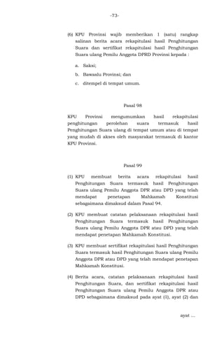 -73-

(6) KPU Provinsi wajib memberikan 1 (satu) rangkap
salinan berita acara rekapitulasi hasil Penghitungan
Suara dan sertifikat rekapitulasi hasil Penghitungan
Suara ulang Pemilu Anggota DPRD Provinsi kepada :
a. Saksi;
b. Bawaslu Provinsi; dan
c. ditempel di tempat umum.

Pasal 98
KPU

Provinsi

penghitungan

mengumumkan
perolehan

suara

hasil

rekapitulasi

termasuk

hasil

Penghitungan Suara ulang di tempat umum atau di tempat
yang mudah di akses oleh masyarakat termasuk di kantor
KPU Provinsi.

Pasal 99
(1) KPU

membuat

Penghitungan

berita

Suara

acara

termasuk

rekapitulasi
hasil

hasil

Penghitungan

Suara ulang Pemilu Anggota DPR atau DPD yang telah
mendapat

penetapan

Mahkamah

Konstitusi

sebagaimana dimaksud dalam Pasal 94.
(2) KPU membuat catatan pelaksanaan rekapitulasi hasil
Penghitungan

Suara

termasuk

hasil

Penghitungan

Suara ulang Pemilu Anggota DPR atau DPD yang telah
mendapat penetapan Mahkamah Konstitusi.
(3) KPU membuat sertifikat rekapitulasi hasil Penghitungan
Suara termasuk hasil Penghitungan Suara ulang Pemilu
Anggota DPR atau DPD yang telah mendapat penetapan
Mahkamah Konstitusi.
(4) Berita acara, catatan pelaksanaan rekapitulasi hasil
Penghitungan Suara, dan sertifikat rekapitulasi hasil
Penghitungan Suara ulang Pemilu Anggota DPR atau
DPD sebagaimana dimaksud pada ayat (1), ayat (2) dan

ayat ...

 