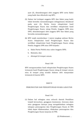 -74-

ayat (3), ditandatangani oleh anggota KPU serta Saksi
yang hadir dan dibubuhi cap KPU.
(5) Dalam hal terdapat anggota KPU dan Saksi yang hadir
tidak bersedia menandatangani sebagaimana dimaksud
pada

ayat

(4),

Berita

Acara

rekapitulasi

hasil

Penghitungan Suara dan sertifikat rekapitulasi hasil
Penghitungan Suara ulang Pemilu Anggota DPR atau
DPD, ditandatangani oleh anggota KPU dan Saksi yang
bersedia menandatangani.
(6) KPU wajib memberikan 1 (satu) rangkap salinan Berita
Acara

rekapitulasi

hasil

Penghitungan

Suara

dan

sertifikat rekapitulasi hasil Penghitungan Suara ulang
Pemilu Anggota DPR atau DPD kepada :
a. Saksi Partai Politik atau calon Anggota DPD;
b. Bawaslu; dan
c. ditempel di tempat umum.

Pasal 100
KPU mengumumkan hasil rekapitulasi Penghitungan Suara
termasuk hasil Penghitungan Suara ulang di tempat umum
atau di tempat yang mudah diakses oleh masyarakat
termasuk di kantor KPU.

BAB VI
PEMUNGUTAN DAN PENGHITUNGAN SUARA LANJUTAN

Pasal 101
(1) Dalam hal sebagian atau seluruh daerah Pemilihan
terjadi kerusuhan, gangguan keamanan, bencana alam
atau gangguan lainnya yang mengakibatkan sebagian
tahapan pemungutan dan Penghitungan Suara di TPS
tidak dapat dilaksanakan, dilakukan pemungutan dan
Penghitungan Suara lanjutan di TPS.
(2) Pelaksanaan ...

 