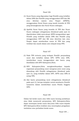 -78-

Pasal 106
(1) Surat Suara yang digunakan bagi Pemilih yang terdaftar
dalam DPK dan Pemilih yang menggunakan KTP dan KK
atau

identias

sejenis

atau

Paspor

(DPKTb),

menggunakan Surat Suara yang masih tersedia di TPS
yang bersangkutan dan Surat Suara cadangan.
(2) Apabila Surat Suara yang tersedia di TPS dan Surat
Suara cadangan sebagaimana dimaksud pada ayat (1)
diperkirakan tidak mencukupi, KPPS mengarahkan agar
Pemilih yang terdaftar dalam DPK dan Pemilih yang
menggunakan KTP dan KK atau identitas lain atau
Paspor dapat memberikan suara di TPS lain yang
terdekat dan masih dalam satu wilayah kerja PPS.

Pasal 107
(1) Pada TPS tertentu yang terdapat Pemilih penyandang
cacat dan terdaftar dalam DPT, DPTb atau DPK,
memberikan suara menggunakan alat bantu yang
disediakan oleh KPU Kabupaten/Kota.
(2) KPU

Kabupaten/Kota

mengkoordinasikan

kepada

organisasi penyandang cacat mengenai jenis cacat yang
disandang oleh Pemilih sebagaimana dimaksud pada
ayat (1), yang terdaftar dalam DPT, DPTb atau DPK di
setiap TPS.
(3) Alat bantu penyandang cacat sebagaimana dimaksud
pada ayat (1), berupa template untuk membantu Pemilih
tunanetra dalam memberikan suara Pemilu Anggota
DPD.

Pasal 108
Dalam hal kotak suara atau bilik suara kurang jumlahnya
atau tidak memenuhi persyaratan, KPU Kabupaten/Kota
dapat meminjam kotak suara dan/atau bilik suara kepada
KPU Kabupaten/Kota terdekat atau menetapkan pengadaan
tambahan atau perbaikan kotak suara.
Pasal 109 ...

 