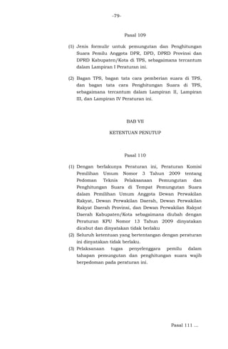 -79-

Pasal 109
(1) Jenis formulir untuk pemungutan dan Penghitungan
Suara Pemilu Anggota DPR, DPD, DPRD Provinsi dan
DPRD Kabupaten/Kota di TPS, sebagaimana tercantum
dalam Lampiran I Peraturan ini.
(2) Bagan TPS, bagan tata cara pemberian suara di TPS,
dan bagan tata cara Penghitungan Suara di TPS,
sebagaimana tercantum dalam Lampiran II, Lampiran
III, dan Lampiran IV Peraturan ini.

BAB VII
KETENTUAN PENUTUP

Pasal 110
(1) Dengan berlakunya Peraturan ini, Peraturan Komisi
Pemilihan

Umum

Nomor

3

Tahun

Pedoman

Teknis

Pelaksanaan

2009

tentang

Pemungutan

dan

Penghitungan Suara di Tempat Pemungutan Suara
dalam Pemilihan Umum Anggota Dewan Perwakilan
Rakyat, Dewan Perwakilan Daerah, Dewan Perwakilan
Rakyat Daerah Provinsi, dan Dewan Perwakilan Rakyat
Daerah Kabupaten/Kota sebagaimana diubah dengan
Peraturan KPU Nomor 13 Tahun 2009 dinyatakan
dicabut dan dinyatakan tidak berlaku
(2) Seluruh ketentuan yang bertentangan dengan peraturan
ini dinyatakan tidak berlaku.
(3) Pelaksanaan

tugas

penyelenggara

pemilu

dalam

tahapan pemungutan dan penghitungan suara wajib
berpedoman pada peraturan ini.

Pasal 111 ...

 