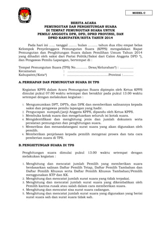 MODEL C

BERITA ACARA
PEMUNGUTAN DAN PENGHITUNGAN SUARA
DI TEMPAT PEMUNGUTAN SUARA UNTUK
PEMILU ANGGOTA DPR, DPD, DPRD PROVINSI, DAN
DPRD KABUPATEN/KOTA TAHUN 2014
Pada hari ini ...... tanggal ........ bulan ……… tahun dua ribu empat belas
Kelompok Penyelenggara Pemungutan Suara (KPPS) mengadakan Rapat
Pemungutan dan Penghitungan Suara dalam Pemilihan Umum Tahun 2014
yang dihadiri oleh saksi dari Partai Politik/Saksi dari Calon Anggota DPD *),
dan Pengawas Pemilu Lapangan, bertempat di :
Tempat Pemungutan Suara (TPS) No............ Desa/Kelurahan*) : .............
Kecamatan
: .................................................................
Kabupaten/Kota*)
: .........................................Provinsi : ..........
A. PERSIAPAN DAN PEMUNGUTAN SUARA DI TPS
Kegiatan KPPS dalam Acara Pemungutan Suara dipimpin oleh Ketua KPPS
dimulai pukul 07.00 waktu setempat dan berakhir pada pukul 13.00 waktu
setempat dengan melakukan kegiatan :
1.
2.
3.
4.
5.
6.

Mengumumkan DPT, DPTb, dan DPK dan memberikan salinannya kepada
saksi dan pengawas pemilu lapangan yang hadir.
Pengucapan sumpah/janji Anggota KPPS, dipandu oleh Ketua KPPS.
Membuka kotak suara dan mengeluarkan seluruh isi kotak suara.
Mengidentifikasi dan menghitung jenis dan jumlah dokumen serta
peralatan pemungutan dan penghitungan suara.
Memeriksa dan menandatangani surat suara yang akan digunakan oleh
pemilih.
Memberikan penjelasan kepada pemilih mengenai proses dan tata cara
pemberian suara di TPS.

B. PENGHITUNGAN SUARA DI TPS
Penghitungan suara
melakukan kegiatan :
1.

2.
3.
4.
5.

dimulai

pukul

13.00

waktu

setempat

dengan

Menghitung dan mencatat jumlah Pemilih yang memberikan suara
berdasarkan salinan Daftar Pemilih Tetap, Daftar Pemilih Tambahan dan
Daftar Pemilih Khusus serta Daftar Pemilih Khusus Tambahan/Pemilih
menggunakan KTP dan KK.
Menghitung dan mencatat jumlah surat suara yang tidak terpakai.
Menghitung dan mencatat jumlah surat suara yang dikembalikan oleh
Pemilih karena rusak atau salah dalam cara memberikan suara.
Menghitung dan mencatat sisa surat suara cadangan.
Menghitung dan mencatat jumlah surat suara yang digunakan yang berisi
surat suara sah dan surat suara tidak sah.

 