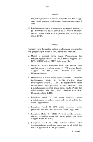 -9-

Pasal 4
(1) Penghitungan suara dilaksanakan pada hari dan tanggal
yang sama dengan pelaksanaan pemungutan suara di
TPS.
(2) Penghitungan suara sebagaimana dimaksud pada ayat
(1) dilaksanakan mulai pukul 13.30 waktu setempat
setelah berakhirnya waktu pelaksanaan pemungutan
suara di TPS.

Pasal 5
Formulir yang digunakan dalam pelaksanaan pemungutan
dan penghitungan suara di TPS, terdiri dari formulir:
a. Model C sebagai Berita Acara Pemungutan dan
Penghitungan Suara di TPS untuk Pemilu Anggota DPR,
DPD, DPRD Provinsi, DPRD Kabupaten/Kota;
b. Model C1 untuk mencatat hasil dan rincian hasil
penghitungan perolehan suara di TPS untuk Pemilu
Anggota DPR, DPD, DPRD Provinsi, dan DPRD
Kabupaten/Kota;
c. Model C1 DPR Plano Berhologram, Model C1 DPD Plano
Berhologram, Model C1 DPRD
Provinsi Plano
Berhologram, Model C1 DPRD Kabupaten/Kota Plano
Berhologram masing-masing untuk mencatat hasil
penghitungan perolehan suara setiap Partai Politik dan
calon Anggota DPR, DPD, DPRD Provinsi, dan DPRD
Kabupaten/Kota di TPS;
d. Lampiran Model C1 DPR untuk mencatat rincian
penghitungan perolehan suara sah partai politik dan
calon Anggota DPR;
e. Lampiran Model C1 DPD untuk mencatat rincian
perolehan suara sah dan tidak sah calon Anggota DPD;
f.

Lampiran Model C1 DPRD Provinsi untuk mencatat
rincian perolehan suara sah partai politik dan calon
Anggota DPRD Provinsi;

g. Lampiran Model C1 DPRD Kabupaten/Kota untuk
mencatat rincian perolehan suara sah partai politik dan
calon Anggota DPRD Kabupaten/Kota;
h. Model ...

 