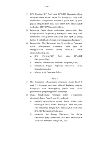 - 10 -
(4) KPU Provinsi/KIP Aceh dan KPU/KIP Kabupaten/Kota
mengumumkan daftar nama Tim Kampanye yang telah
didaftarkan sebagaimana dimaksud pada ayat (2) pada
papan pengumuman dan/atau laman KPU Provinsi/KIP
Aceh atau KPU/KIP Kabupaten/Kota.
(5) Pasangan Calon dapat melakukan penggantian Tim
Kampanye dan Penghubung Pasangan Calon yang telah
didaftarkan sebagaimana dimaksud pada ayat (2) paling
lambat 1 (satu) hari sebelum penyelenggaraan Kampanye.
(6) Penggantian Tim Kampanye dan Penghubung Pasangan
Calon sebagaimana dimaksud pada ayat (5)
menggunakan formulir Model BC6-KWK untuk
disampaikan kepada:
a. KPU Provinsi/KIP Aceh atau KPU/KIP
Kabupaten/Kota;
b. Bawaslu Provinsi atau Panwas Kabupaten/Kota;
c. Kepolisian Negara Republik Indonesia sesuai
tingkatannya; dan
d. sebagai arsip Pasangan Calon.
Pasal 7
(1) Tim Kampanye sebagaimana dimaksud dalam Pasal 6
ayat (1), bertugas menyusun seluruh kegiatan tahapan
Kampanye dan bertanggung jawab atas teknis
pelaksanaan penyelenggaraan Kampanye.
(2) Tugas Penghubung Pasangan Calon sebagaimana
dimaksud dalam Pasal 6 ayat (1), meliputi:
a. menjadi penghubung antara Partai Politik atau
Gabungan Partai Politik, Pasangan Calon dan/atau
Tim Kampanye dengan KPU Provinsi/KIP Aceh atau
KPU/KIP Kabupaten/Kota; dan
b. menerima Alat Peraga Kampanye dan Bahan
Kampanye yang difasilitasi oleh KPU Provinsi/KIP
Aceh atau KPU/KIP Kabupaten/Kota.
 