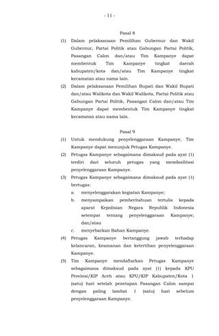 - 11 -
Pasal 8
(1) Dalam pelaksanaan Pemilihan Gubernur dan Wakil
Gubernur, Partai Politik atau Gabungan Partai Politik,
Pasangan Calon dan/atau Tim Kampanye dapat
membentuk Tim Kampanye tingkat daerah
kabupaten/kota dan/atau Tim Kampanye tingkat
kecamatan atau nama lain.
(2) Dalam pelaksanaan Pemilihan Bupati dan Wakil Bupati
dan/atau Walikota dan Wakil Walikota, Partai Politik atau
Gabungan Partai Politik, Pasangan Calon dan/atau Tim
Kampanye dapat membentuk Tim Kampanye tingkat
kecamatan atau nama lain.
Pasal 9
(1) Untuk mendukung penyelenggaraan Kampanye, Tim
Kampanye dapat menunjuk Petugas Kampanye.
(2) Petugas Kampanye sebagaimana dimaksud pada ayat (1)
terdiri dari seluruh petugas yang memfasilitasi
penyelenggaraan Kampanye.
(3) Petugas Kampanye sebagaimana dimaksud pada ayat (1)
bertugas:
a. menyelenggarakan kegiatan Kampanye;
b. menyampaikan pemberitahuan tertulis kepada
aparat Kepolisian Negara Republik Indonesia
setempat tentang penyelenggaraan Kampanye;
dan/atau
c. menyebarkan Bahan Kampanye.
(4) Petugas Kampanye bertanggung jawab terhadap
kelancaran, keamanan dan ketertiban penyelenggaraan
Kampanye.
(5) Tim Kampanye mendaftarkan Petugas Kampanye
sebagaimana dimaksud pada ayat (1) kepada KPU
Provinsi/KIP Aceh atau KPU/KIP Kabupaten/Kota 1
(satu) hari setelah penetapan Pasangan Calon sampai
dengan paling lambat 1 (satu) hari sebelum
penyelenggaraan Kampanye.
 