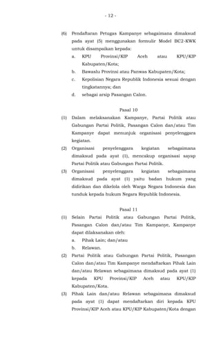 - 12 -
(6) Pendaftaran Petugas Kampanye sebagaimana dimaksud
pada ayat (5) menggunakan formulir Model BC2-KWK
untuk disampaikan kepada:
a. KPU Provinsi/KIP Aceh atau KPU/KIP
Kabupaten/Kota;
b. Bawaslu Provinsi atau Panwas Kabupaten/Kota;
c. Kepolisian Negara Republik Indonesia sesuai dengan
tingkatannya; dan
d. sebagai arsip Pasangan Calon.
Pasal 10
(1) Dalam melaksanakan Kampanye, Partai Politik atau
Gabungan Partai Politik, Pasangan Calon dan/atau Tim
Kampanye dapat menunjuk organisasi penyelenggara
kegiatan.
(2) Organisasi penyelenggara kegiatan sebagaimana
dimaksud pada ayat (1), mencakup organisasi sayap
Partai Politik atau Gabungan Partai Politik.
(3) Organisasi penyelenggara kegiatan sebagaimana
dimaksud pada ayat (1) yaitu badan hukum yang
didirikan dan dikelola oleh Warga Negara Indonesia dan
tunduk kepada hukum Negara Republik Indonesia.
Pasal 11
(1) Selain Partai Politik atau Gabungan Partai Politik,
Pasangan Calon dan/atau Tim Kampanye, Kampanye
dapat dilaksanakan oleh:
a. Pihak Lain; dan/atau
b. Relawan.
(2) Partai Politik atau Gabungan Partai Politik, Pasangan
Calon dan/atau Tim Kampanye mendaftarkan Pihak Lain
dan/atau Relawan sebagaimana dimaksud pada ayat (1)
kepada KPU Provinsi/KIP Aceh atau KPU/KIP
Kabupaten/Kota.
(3) Pihak Lain dan/atau Relawan sebagaimana dimaksud
pada ayat (1) dapat mendaftarkan diri kepada KPU
Provinsi/KIP Aceh atau KPU/KIP Kabupaten/Kota dengan
 