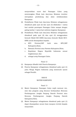 - 13 -
menyerahkan surat dari Pasangan Calon yang
menerangkan Pihak Lain dan/atau Relawan tersebut
merupakan pendukung dan akan melaksanakan
Kampanye.
(4) Pendaftaran Pihak Lain dan/atau Relawan sebagaimana
dimaksud pada ayat (2) dan ayat (3) dilakukan 1 (satu)
hari setelah penetapan Pasangan Calon sampai dengan
paling lambat 1 (satu) hari sebelum kegiatan Kampanye.
(5) Pendaftaran Pihak Lain dan/atau Relawan sebagaimana
dimaksud pada ayat (2) dan ayat (3) menggunakan
formulir Model BC3-KWK dan/atau formulir Model BC5-
KWK untuk disampaikan kepada:
a. KPU Provinsi/KIP Aceh atau KPU/KIP
Kabupaten/Kota;
b. Bawaslu Provinsi atau Panwas Kabupaten/Kota;
c. Kepolisian Negara Republik Indonesia sesuai
tingkatannya; dan
d. sebagai arsip Pasangan Calon.
Pasal 12
(1) Kampanye dihadiri oleh Peserta Kampanye.
(2) Peserta Kampanye sebagaimana dimaksud pada ayat (1)
yaitu Warga Negara Indonesia yang memenuhi syarat
sebagai Pemilih.
BAB III
MATERI KAMPANYE
Pasal 13
(1) Materi Kampanye Pasangan Calon wajib memuat visi,
misi dan program yang disusun berdasarkan Rencana
Pembangunan Jangka Panjang Daerah Provinsi atau
Rencana Pembangunan Jangka Panjang Daerah
Kabupaten/Kota.
(2) Materi Kampanye sebagaimana dimaksud pada ayat (1)
dapat disampaikan secara lisan maupun tertulis kepada
masyarakat.
 
