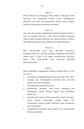 - 14 -
Pasal 14
Partai Politik atau Gabungan Partai Politik, Pasangan Calon
dan/atau Tim Kampanye berhak untuk mendapatkan
informasi atau data dari pemerintah daerah sesuai dengan
ketentuan peraturan perundang-undangan.
Pasal 15
Visi, misi dan program sebagaimana dimaksud dalam Pasal 13
ayat (1) menjadi dokumen resmi daerah apabila Pasangan
Calon terpilih menjadi Gubernur dan Wakil Gubernur, Bupati
dan Wakil Bupati dan/atau Walikota dan Wakil Walikota.
Pasal 16
KPU Provinsi/KIP Aceh atau KPU/KIP Kabupaten
mengumumkan visi, misi dan program sebagaimana dimaksud
dalam Pasal 13 ayat (1) di papan pengumuman dan/atau
laman KPU Provinsi/KIP Aceh dan/atau KPU/KIP
Kabupaten/Kota.
Pasal 17
Materi Kampanye sebagaimana dimaksud dalam Pasal 13 ayat
(1), harus:
a. menjunjung tinggi pelaksanaan Pancasila dan UUD 1945;
b. menjaga dan meningkatkan moralitas dan nilai-nilai
agama serta jati diri bangsa;
c. meningkatkan kesadaran hukum;
d. memberikan informasi yang benar, seimbang dan
bertanggung jawab sebagai bagian dari pendidikan
politik; dan
e. menjalin komunikasi politik yang sehat antara Pasangan
Calon dengan masyarakat sebagai bagian dari
membangun budaya politik Indonesia yang demokratis
dan bermartabat.
f. menghormati perbedaan suku, agama, ras, dan golongan
dalam masyarakat.
 