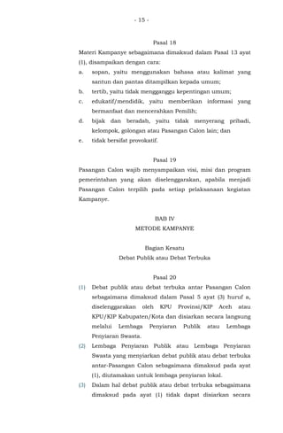 - 15 -
Pasal 18
Materi Kampanye sebagaimana dimaksud dalam Pasal 13 ayat
(1), disampaikan dengan cara:
a. sopan, yaitu menggunakan bahasa atau kalimat yang
santun dan pantas ditampilkan kepada umum;
b. tertib, yaitu tidak mengganggu kepentingan umum;
c. edukatif/mendidik, yaitu memberikan informasi yang
bermanfaat dan mencerahkan Pemilih;
d. bijak dan beradab, yaitu tidak menyerang pribadi,
kelompok, golongan atau Pasangan Calon lain; dan
e. tidak bersifat provokatif.
Pasal 19
Pasangan Calon wajib menyampaikan visi, misi dan program
pemerintahan yang akan diselenggarakan, apabila menjadi
Pasangan Calon terpilih pada setiap pelaksanaan kegiatan
Kampanye.
BAB IV
METODE KAMPANYE
Bagian Kesatu
Debat Publik atau Debat Terbuka
Pasal 20
(1) Debat publik atau debat terbuka antar Pasangan Calon
sebagaimana dimaksud dalam Pasal 5 ayat (3) huruf a,
diselenggarakan oleh KPU Provinsi/KIP Aceh atau
KPU/KIP Kabupaten/Kota dan disiarkan secara langsung
melalui Lembaga Penyiaran Publik atau Lembaga
Penyiaran Swasta.
(2) Lembaga Penyiaran Publik atau Lembaga Penyiaran
Swasta yang menyiarkan debat publik atau debat terbuka
antar-Pasangan Calon sebagaimana dimaksud pada ayat
(1), diutamakan untuk lembaga penyiaran lokal.
(3) Dalam hal debat publik atau debat terbuka sebagaimana
dimaksud pada ayat (1) tidak dapat disiarkan secara
 