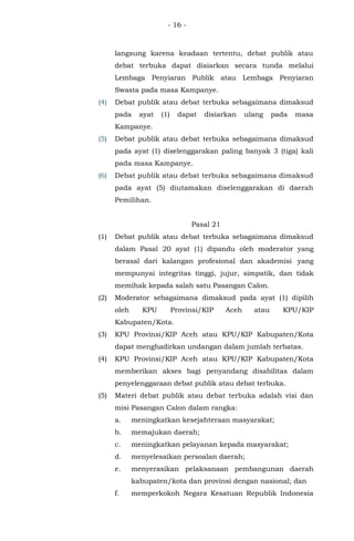 - 16 -
langsung karena keadaan tertentu, debat publik atau
debat terbuka dapat disiarkan secara tunda melalui
Lembaga Penyiaran Publik atau Lembaga Penyiaran
Swasta pada masa Kampanye.
(4) Debat publik atau debat terbuka sebagaimana dimaksud
pada ayat (1) dapat disiarkan ulang pada masa
Kampanye.
(5) Debat publik atau debat terbuka sebagaimana dimaksud
pada ayat (1) diselenggarakan paling banyak 3 (tiga) kali
pada masa Kampanye.
(6) Debat publik atau debat terbuka sebagaimana dimaksud
pada ayat (5) diutamakan diselenggarakan di daerah
Pemilihan.
Pasal 21
(1) Debat publik atau debat terbuka sebagaimana dimaksud
dalam Pasal 20 ayat (1) dipandu oleh moderator yang
berasal dari kalangan profesional dan akademisi yang
mempunyai integritas tinggi, jujur, simpatik, dan tidak
memihak kepada salah satu Pasangan Calon.
(2) Moderator sebagaimana dimaksud pada ayat (1) dipilih
oleh KPU Provinsi/KIP Aceh atau KPU/KIP
Kabupaten/Kota.
(3) KPU Provinsi/KIP Aceh atau KPU/KIP Kabupaten/Kota
dapat menghadirkan undangan dalam jumlah terbatas.
(4) KPU Provinsi/KIP Aceh atau KPU/KIP Kabupaten/Kota
memberikan akses bagi penyandang disabilitas dalam
penyelenggaraan debat publik atau debat terbuka.
(5) Materi debat publik atau debat terbuka adalah visi dan
misi Pasangan Calon dalam rangka:
a. meningkatkan kesejahteraan masyarakat;
b. memajukan daerah;
c. meningkatkan pelayanan kepada masyarakat;
d. menyelesaikan persoalan daerah;
e. menyerasikan pelaksanaan pembangunan daerah
kabupaten/kota dan provinsi dengan nasional; dan
f. memperkokoh Negara Kesatuan Republik Indonesia
 