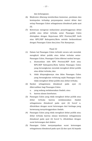 - 17 -
dan kebangsaan.
(6) Moderator dilarang memberikan komentar, penilaian dan
kesimpulan terhadap penyampaian materi debat dari
setiap Pasangan Calon sebagaimana dimaksud pada ayat
(5).
(7) Ketentuan mengenai mekanisme penyelenggaraan debat
publik atau debat terbuka antar Pasangan Calon
ditetapkan dengan Keputusan KPU Provinsi/KIP Aceh
atau KPU/KIP Kabupaten/Kota setelah berkoordinasi
dengan Pasangan Calon dan/atau Tim Kampanye.
Pasal 22
(1) Dalam hal Pasangan Calon terbukti secara sah menolak
mengikuti debat publik atau debat terbuka antar-
Pasangan Calon, Pasangan Calon dikenai sanksi berupa:
a. diumumkan oleh KPU Provinsi/KIP Aceh atau
KPU/KIP Kabupaten/Kota bahwa Pasangan Calon
yang bersangkutan menolak mengikuti debat publik
atau debat terbuka; dan
b. tidak ditayangkannya sisa iklan Pasangan Calon
yang bersangkutan terhitung sejak Pasangan Calon
tidak mengikuti debat publik atau debat terbuka.
(2) Sanksi sebagaimana dimaksud pada ayat (1)
dikecualikan bagi Pasangan Calon:
a. yang sedang melaksanakan ibadah; atau
b. karena alasan kesehatan.
(3) Pasangan Calon yang tidak mengikuti debat publik atau
debat terbuka karena melaksanakan ibadah
sebagaimana dimaksud pada ayat (2) huruf a,
dibuktikan dengan surat keterangan dari lembaga yang
berwenang menyelenggarakan ibadah.
(4) Pasangan Calon yang tidak mengikuti debat publik atau
debat terbuka karena alasan kesehatan sebagaimana
dimaksud pada ayat (2) huruf b, dibuktikan dengan
surat keterangan dari dokter.
(5) Pasangan Calon menyampaikan surat keterangan
sebagaimana dimaksud pada ayat (3) dan ayat (4) kepada
 