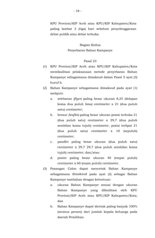 - 18 -
KPU Provinsi/KIP Aceh atau KPU/KIP Kabupaten/Kota
paling lambat 3 (tiga) hari sebelum penyelenggaraan
debat publik atau debat terbuka.
Bagian Kedua
Penyebaran Bahan Kampanye
Pasal 23
(1) KPU Provinsi/KIP Aceh atau KPU/KIP Kabupaten/Kota
memfasilitasi pelaksanaan metode penyebaran Bahan
Kampanye sebagaimana dimaksud dalam Pasal 5 ayat (3)
huruf b.
(2) Bahan Kampanye sebagaimana dimaksud pada ayat (1)
meliputi:
a. selebaran (flyer) paling besar ukuran 8,25 (delapan
koma dua puluh lima) centimeter x 21 (dua puluh
satu) centimeter;
b. brosur (leaflet) paling besar ukuran posisi terbuka 21
(dua puluh satu) centimeter x 29,7 (dua puluh
sembilan koma tujuh) centimeter, posisi terlipat 21
(dua puluh satu) centimeter x 10 (sepuluh)
centimeter;
c. pamflet paling besar ukuran (dua puluh satu)
centimeter x 29,7 29,7 (dua puluh sembilan koma
tujuh) centimeter; dan/atau
d. poster paling besar ukuran 40 (empat puluh)
centimeter x 60 (enam puluh) centimeter.
(3) Pasangan Calon dapat mencetak Bahan Kampanye
sebagaimana dimaksud pada ayat (2) sebagai Bahan
Kampanye tambahan dengan ketentuan:
a. ukuran Bahan Kampanye sesuai dengan ukuran
Bahan Kampanye yang difasilitasi oleh KPU
Provinsi/KIP Aceh atau KPU/KIP Kabupaten/Kota;
dan
b. Bahan Kampanye dapat dicetak paling banyak 100%
(seratus persen) dari jumlah kepala keluarga pada
daerah Pemilihan.
 