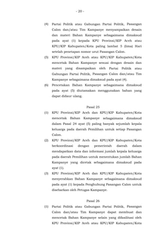 - 20 -
(4) Partai Politik atau Gabungan Partai Politik, Pasangan
Calon dan/atau Tim Kampanye menyampaikan desain
dan materi Bahan Kampanye sebagaimana dimaksud
pada ayat (1) kepada KPU Provinsi/KIP Aceh atau
KPU/KIP Kabupaten/Kota paling lambat 5 (lima) Hari
setelah penetapan nomor urut Pasangan Calon.
(5) KPU Provinsi/KIP Aceh atau KPU/KIP Kabupaten/Kota
mencetak Bahan Kampanye sesuai dengan desain dan
materi yang disampaikan oleh Partai Politik atau
Gabungan Partai Politik, Pasangan Calon dan/atau Tim
Kampanye sebagaimana dimaksud pada ayat (4).
(6) Pencetakan Bahan Kampanye sebagaimana dimaksud
pada ayat (5) diutamakan menggunakan bahan yang
dapat didaur ulang.
Pasal 25
(1) KPU Provinsi/KIP Aceh dan KPU/KIP Kabupaten/Kota
mencetak Bahan Kampanye sebagaimana dimaksud
dalam Pasal 24 ayat (5) paling banyak sejumlah kepala
keluarga pada daerah Pemilihan untuk setiap Pasangan
Calon.
(2) KPU Provinsi/KIP Aceh dan KPU/KIP Kabupaten/Kota
berkoordinasi dengan pemerintah daerah dalam
mendapatkan data dan informasi jumlah kepala keluarga
pada daerah Pemilihan untuk menentukan jumlah Bahan
Kampanye yang dicetak sebagaimana dimaksud pada
ayat (1).
(3) KPU Provinsi/KIP Aceh dan KPU/KIP Kabupaten/Kota
menyerahkan Bahan Kampanye sebagaimana dimaksud
pada ayat (1) kepada Penghubung Pasangan Calon untuk
disebarkan oleh Petugas Kampanye.
Pasal 26
(1) Partai Politik atau Gabungan Partai Politik, Pasangan
Calon dan/atau Tim Kampanye dapat membuat dan
mencetak Bahan Kampanye selain yang difasilitasi oleh
KPU Provinsi/KIP Aceh atau KPU/KIP Kabupaten/Kota
 