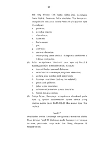 - 21 -
dan yang dibiayai oleh Partai Politik atau Gabungan
Partai Politik, Pasangan Calon dan/atau Tim Kampanye
sebagaimana dimaksud dalam Pasal 23 ayat (2) dan ayat
(3), meliputi:
a. pakaian;
b. penutup kepala;
c. alat minum;
d. kalender;
e. kartu nama;
f. pin;
g. alat tulis;
h. payung; dan/atau
i. stiker paling besar ukuran 10 (sepuluh) centimeter x
5 (lima) centimeter.
(2) Stiker sebagaimana dimaksud pada ayat (1) huruf i
dilarang ditempel di tempat umum, meliputi:
a. tempat ibadah termasuk halaman;
b. rumah sakit atau tempat pelayanan kesehatan;
c. gedung atau fasilitas milik pemerintah;
d. lembaga pendidikan (gedung dan sekolah);
e. jalan-jalan protokol;
f. jalan bebas hambatan;
g. sarana dan prasarana publik; dan/atau
h. taman dan pepohonan.
(3) Setiap Bahan Kampanye sebagaimana dimaksud pada
ayat (1), apabila dikonversikan dalam bentuk uang
nilainya paling tinggi Rp25.000,00 (dua puluh lima ribu
rupiah).
Pasal 27
Penyebaran Bahan Kampanye sebagaimana dimaksud dalam
Pasal 23 dan Pasal 26 dilakukan pada Kampanye pertemuan
terbatas, pertemuan tatap muka dan dialog, dan/atau di
tempat umum.
 