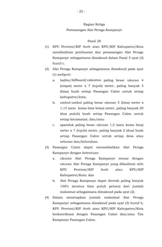 - 22 -
Bagian Ketiga
Pemasangan Alat Peraga Kampanye
Pasal 28
(1) KPU Provinsi/KIP Aceh atau KPU/KIP Kabupaten/Kota
memfasilitasi pembuatan dan pemasangan Alat Peraga
Kampanye sebagaimana dimaksud dalam Pasal 5 ayat (3)
huruf c.
(2) Alat Peraga Kampanye sebagaimana dimaksud pada ayat
(1) meliputi:
a. baliho/billboard/videotron paling besar ukuran 4
(empat) meter x 7 (tujuh) meter, paling banyak 5
(lima) buah setiap Pasangan Calon untuk setiap
kabupaten/kota;
b. umbul-umbul paling besar ukuran 5 (lima) meter x
1,15 (satu koma lima belas) meter, paling banyak 20
(dua puluh) buah setiap Pasangan Calon untuk
setiap kecamatan; dan/atau
c. spanduk paling besar ukuran 1,5 (satu koma lima)
meter x 7 (tujuh) meter, paling banyak 2 (dua) buah
setiap Pasangan Calon untuk setiap desa atau
sebutan lain/kelurahan.
(3) Pasangan Calon dapat menambahkan Alat Peraga
Kampanye dengan ketentuan:
a. ukuran Alat Peraga Kampanye sesuai dengan
ukuran Alat Peraga Kampanye yang difasilitasi oleh
KPU Provinsi/KIP Aceh atau KPU/KIP
Kabupaten/Kota; dan
b. Alat Peraga Kampanye dapat dicetak paling banyak
150% (seratus lima puluh persen) dari jumlah
maksimal sebagaimana dimaksud pada ayat (2).
(4) Dalam menetapkan jumlah maksimal Alat Peraga
Kampanye sebagaimana dimaksud pada ayat (3) huruf b,
KPU Provinsi/KIP Aceh atau KPU/KIP Kabupaten/Kota
berkoordinasi dengan Pasangan Calon dan/atau Tim
Kampanye Pasangan Calon.
 