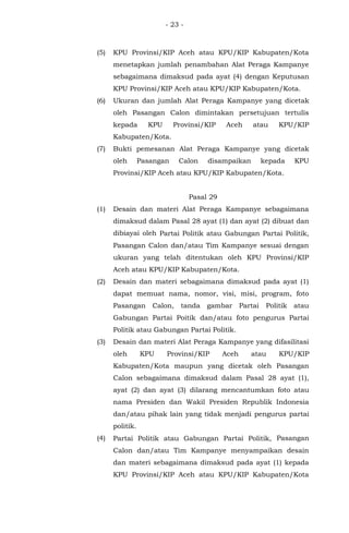 - 23 -
(5) KPU Provinsi/KIP Aceh atau KPU/KIP Kabupaten/Kota
menetapkan jumlah penambahan Alat Peraga Kampanye
sebagaimana dimaksud pada ayat (4) dengan Keputusan
KPU Provinsi/KIP Aceh atau KPU/KIP Kabupaten/Kota.
(6) Ukuran dan jumlah Alat Peraga Kampanye yang dicetak
oleh Pasangan Calon dimintakan persetujuan tertulis
kepada KPU Provinsi/KIP Aceh atau KPU/KIP
Kabupaten/Kota.
(7) Bukti pemesanan Alat Peraga Kampanye yang dicetak
oleh Pasangan Calon disampaikan kepada KPU
Provinsi/KIP Aceh atau KPU/KIP Kabupaten/Kota.
Pasal 29
(1) Desain dan materi Alat Peraga Kampanye sebagaimana
dimaksud dalam Pasal 28 ayat (1) dan ayat (2) dibuat dan
dibiayai oleh Partai Politik atau Gabungan Partai Politik,
Pasangan Calon dan/atau Tim Kampanye sesuai dengan
ukuran yang telah ditentukan oleh KPU Provinsi/KIP
Aceh atau KPU/KIP Kabupaten/Kota.
(2) Desain dan materi sebagaimana dimaksud pada ayat (1)
dapat memuat nama, nomor, visi, misi, program, foto
Pasangan Calon, tanda gambar Partai Politik atau
Gabungan Partai Poitik dan/atau foto pengurus Partai
Politik atau Gabungan Partai Politik.
(3) Desain dan materi Alat Peraga Kampanye yang difasilitasi
oleh KPU Provinsi/KIP Aceh atau KPU/KIP
Kabupaten/Kota maupun yang dicetak oleh Pasangan
Calon sebagaimana dimaksud dalam Pasal 28 ayat (1),
ayat (2) dan ayat (3) dilarang mencantumkan foto atau
nama Presiden dan Wakil Presiden Republik Indonesia
dan/atau pihak lain yang tidak menjadi pengurus partai
politik.
(4) Partai Politik atau Gabungan Partai Politik, Pasangan
Calon dan/atau Tim Kampanye menyampaikan desain
dan materi sebagaimana dimaksud pada ayat (1) kepada
KPU Provinsi/KIP Aceh atau KPU/KIP Kabupaten/Kota
 