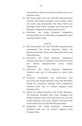 - 24 -
paling lambat 5 (lima) hari setelah penetapan nomor urut
Pasangan Calon.
(5) KPU Provinsi/KIP Aceh atau KPU/KIP Kabupaten/Kota
membuat Alat Peraga Kampanye sesuai dengan desain
dan materi yang disampaikan oleh Partai Politik atau
Gabungan Partai Politik, Pasangan Calon dan/atau Tim
Kampanye sebagaimana dimaksud pada ayat (4).
(6) Pembuatan Alat Peraga Kampanye sebagaimana
dimaksud pada ayat (5) diutamakan menggunakan bahan
yang dapat didaur ulang.
Pasal 30
(1) KPU Provinsi/KIP Aceh atau KPU/KIP Kabupaten/Kota
menyerahkan Alat Peraga Kampanye kepada Tim
Kampanye Pasangan Calon untuk dipasang di lokasi yang
telah ditentukan.
(2) Penyerahan Alat Peraga Kampanye sebagaimana
dimaksud pada ayat (1) disaksikan oleh Bawaslu Provinsi
atau Panwas Kabupaten/Kota sesuai dengan
tingkatannya.
(3) Penyerahan Alat Peraga Kampanye sebagaimana
dimaksud pada ayat (1) dituangkan ke dalam berita
acara.
(4) Perawatan, pemeliharaan dan pembersihan atau
penurunan Alat Peraga Kampanye yang telah diserahkan
kepada Tim Kampanye Pasangan Calon sebagaimana
dimaksud pada ayat (1) menjadi tanggung jawab
Pasangan Calon.
(5) Dalam hal terdapat kerusakan Alat Peraga Kampanye,
Tim Kampanye Pasangan Calon dapat mengganti Alat
Peraga Kampanye yang rusak pada lokasi dan jenis Alat
Peraga Kampanye yang sama, dengan persetujuan KPU
Provinsi/KIP Aceh atau KPU/KIP Kabupaten/Kota.
(6) Penggantian Alat Peraga Kampanye sebagaimana
dimaksud pada ayat (5) menjadi tanggung jawab
Pasangan Calon.
 