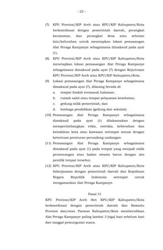 - 25 -
(7) KPU Provinsi/KIP Aceh atau KPU/KIP Kabupaten/Kota
berkoordinasi dengan pemerintah daerah, perangkat
kecamatan, dan perangkat desa atau sebutan
lain/kelurahan untuk menetapkan lokasi pemasangan
Alat Peraga Kampanye sebagaimana dimaksud pada ayat
(1).
(8) KPU Provinsi/KIP Aceh atau KPU/KIP Kabupaten/Kota
menetapkan lokasi pemasangan Alat Peraga Kampanye
sebagaimana dimaksud pada ayat (7) dengan Keputusan
KPU Provinsi/KIP Aceh atau KPU/KIP Kabupaten/Kota.
(9) Lokasi pemasangan Alat Peraga Kampanye sebagaimana
dimaksud pada ayat (7), dilarang berada di:
a. tempat ibadah termasuk halaman;
b. rumah sakit atau tempat pelayanan kesehatan;
c. gedung milik pemerintah; dan
d. lembaga pendidikan (gedung dan sekolah).
(10) Pemasangan Alat Peraga Kampanye sebagaimana
dimaksud pada ayat (1) dilaksanakan dengan
mempertimbangkan etika, estetika, kebersihan dan
keindahan kota atau kawasan setempat sesuai dengan
ketentuan peraturan perundang-undangan.
(11) Pemasangan Alat Peraga Kampanye sebagaimana
dimaksud pada ayat (1) pada tempat yang menjadi milik
perseorangan atau badan swasta harus dengan izin
pemilik tempat tersebut.
(12) KPU Provinsi/KIP Aceh atau KPU/KIP Kabupaten/Kota
bekerjasama dengan pemerintah daerah dan Kepolisian
Negara Republik Indonesia setempat untuk
mengamankan Alat Peraga Kampanye.
Pasal 31
KPU Provinsi/KIP Aceh dan KPU/KIP Kabupaten/Kota
berkoordinasi dengan pemerintah daerah dan Bawaslu
Provinsi dan/atau Panwas Kabupaten/Kota membersihkan
Alat Peraga Kampanye paling lambat 3 (tiga) hari sebelum hari
dan tanggal pemungutan suara.
 