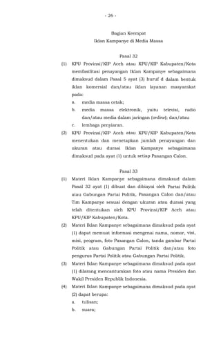 - 26 -
Bagian Keempat
Iklan Kampanye di Media Massa
Pasal 32
(1) KPU Provinsi/KIP Aceh atau KPU/KIP Kabupaten/Kota
memfasilitasi penayangan Iklan Kampanye sebagaimana
dimaksud dalam Pasal 5 ayat (3) huruf d dalam bentuk
iklan komersial dan/atau iklan layanan masyarakat
pada:
a. media massa cetak;
b. media massa elektronik, yaitu televisi, radio
dan/atau media dalam jaringan (online); dan/atau
c. lembaga penyiaran.
(2) KPU Provinsi/KIP Aceh atau KPU/KIP Kabupaten/Kota
menentukan dan menetapkan jumlah penayangan dan
ukuran atau durasi Iklan Kampanye sebagaimana
dimaksud pada ayat (1) untuk setiap Pasangan Calon.
Pasal 33
(1) Materi Iklan Kampanye sebagaimana dimaksud dalam
Pasal 32 ayat (1) dibuat dan dibiayai oleh Partai Politik
atau Gabungan Partai Politik, Pasangan Calon dan/atau
Tim Kampanye sesuai dengan ukuran atau durasi yang
telah ditentukan oleh KPU Provinsi/KIP Aceh atau
KPU/KIP Kabupaten/Kota.
(2) Materi Iklan Kampanye sebagaimana dimaksud pada ayat
(1) dapat memuat informasi mengenai nama, nomor, visi,
misi, program, foto Pasangan Calon, tanda gambar Partai
Politik atau Gabungan Partai Politik dan/atau foto
pengurus Partai Politik atau Gabungan Partai Politik.
(3) Materi Iklan Kampanye sebagaimana dimaksud pada ayat
(1) dilarang mencantumkan foto atau nama Presiden dan
Wakil Presiden Republik Indonesia.
(4) Materi Iklan Kampanye sebagaimana dimaksud pada ayat
(2) dapat berupa:
a. tulisan;
b. suara;
 
