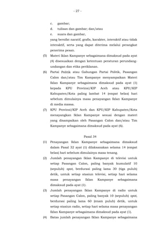 - 27 -
c. gambar;
d. tulisan dan gambar; dan/atau
e. suara dan gambar,
yang bersifat naratif, grafis, karakter, interaktif atau tidak
interaktif, serta yang dapat diterima melalui perangkat
penerima pesan.
(5) Materi Iklan Kampanye sebagaimana dimaksud pada ayat
(4) disesuaikan dengan ketentuan peraturan perundang-
undangan dan etika periklanan.
(6) Partai Politik atau Gabungan Partai Politik, Pasangan
Calon dan/atau Tim Kampanye menyampaikan Materi
Iklan Kampanye sebagaimana dimaksud pada ayat (1)
kepada KPU Provinsi/KIP Aceh atau KPU/KIP
Kabupaten/Kota paling lambat 14 (empat belas) hari
sebelum dimulainya masa penayangan Iklan Kampanye
di media massa.
(7) KPU Provinsi/KIP Aceh dan KPU/KIP Kabupaten/Kota
menayangkan Iklan Kampanye sesuai dengan materi
yang disampaikan oleh Pasangan Calon dan/atau Tim
Kampanye sebagaimana dimaksud pada ayat (6).
Pasal 34
(1) Penayangan Iklan Kampanye sebagaimana dimaksud
dalam Pasal 32 ayat (1) dilaksanakan selama 14 (empat
belas) hari sebelum dimulainya masa tenang.
(2) Jumlah penayangan Iklan Kampanye di televisi untuk
setiap Pasangan Calon, paling banyak kumulatif 10
(sepuluh) spot, berdurasi paling lama 30 (tiga puluh)
detik, untuk setiap stasiun televisi, setiap hari selama
masa penayangan Iklan Kampanye sebagaimana
dimaksud pada ayat (1).
(3) Jumlah penayangan Iklan Kampanye di radio untuk
setiap Pasangan Calon, paling banyak 10 (sepuluh) spot,
berdurasi paling lama 60 (enam puluh) detik, untuk
setiap stasiun radio, setiap hari selama masa penayangan
Iklan Kampanye sebagaimana dimaksud pada ayat (1).
(4) Batas jumlah penayangan Iklan Kampanye sebagaimana
 
