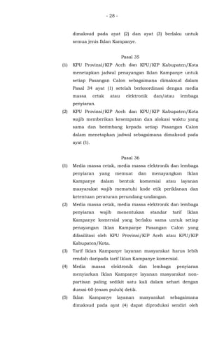 - 28 -
dimaksud pada ayat (2) dan ayat (3) berlaku untuk
semua jenis Iklan Kampanye.
Pasal 35
(1) KPU Provinsi/KIP Aceh dan KPU/KIP Kabupaten/Kota
menetapkan jadwal penayangan Iklan Kampanye untuk
setiap Pasangan Calon sebagaimana dimaksud dalam
Pasal 34 ayat (1) setelah berkoordinasi dengan media
massa cetak atau elektronik dan/atau lembaga
penyiaran.
(2) KPU Provinsi/KIP Aceh dan KPU/KIP Kabupaten/Kota
wajib memberikan kesempatan dan alokasi waktu yang
sama dan berimbang kepada setiap Pasangan Calon
dalam menetapkan jadwal sebagaimana dimaksud pada
ayat (1).
Pasal 36
(1) Media massa cetak, media massa elektronik dan lembaga
penyiaran yang memuat dan menayangkan Iklan
Kampanye dalam bentuk komersial atau layanan
masyarakat wajib mematuhi kode etik periklanan dan
ketentuan peraturan perundang-undangan.
(2) Media massa cetak, media massa elektronik dan lembaga
penyiaran wajib menentukan standar tarif Iklan
Kampanye komersial yang berlaku sama untuk setiap
penayangan Iklan Kampanye Pasangan Calon yang
difasilitasi oleh KPU Provinsi/KIP Aceh atau KPU/KIP
Kabupaten/Kota.
(3) Tarif Iklan Kampanye layanan masyarakat harus lebih
rendah daripada tarif Iklan Kampanye komersial.
(4) Media massa elektronik dan lembaga penyiaran
menyiarkan Iklan Kampanye layanan masyarakat non-
partisan paling sedikit satu kali dalam sehari dengan
durasi 60 (enam puluh) detik.
(5) Iklan Kampanye layanan masyarakat sebagaimana
dimaksud pada ayat (4) dapat diproduksi sendiri oleh
 