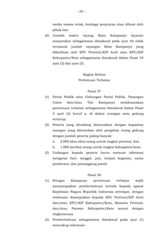 - 29 -
media massa cetak, lembaga penyiaran atau dibuat oleh
pihak lain.
(6) Jumlah waktu tayang Iklan Kampanye layanan
masyarakat sebagaimana dimaksud pada ayat (4) tidak
termasuk jumlah tayangan Iklan Kampanye yang
difasilitasi oleh KPU Provinsi/KIP Aceh atau KPU/KIP
Kabupaten/Kota sebagaimana dimaksud dalam Pasal 34
ayat (2) dan ayat (3).
Bagian Kelima
Pertemuan Terbatas
Pasal 37
(1) Partai Politik atau Gabungan Partai Politik, Pasangan
Calon dan/atau Tim Kampanye melaksanakan
pertemuan terbatas sebagaimana dimaksud dalam Pasal
5 ayat (2) huruf a, di dalam ruangan atau gedung
tertutup.
(2) Peserta yang diundang disesuaikan dengan kapasitas
ruangan yang ditentukan oleh pengelola ruang gedung
dengan jumlah peserta paling banyak:
a. 2.000 (dua ribu) orang untuk tingkat provinsi; dan
b. 1.000 (seribu) orang untuk tingkat kabupaten/kota.
(3) Undangan kepada peserta harus memuat informasi
mengenai hari, tanggal, jam, tempat kegiatan, nama
pembicara, dan penanggung jawab.
Pasal 38
(1) Petugas Kampanye pertemuan terbatas wajib
menyampaikan pemberitahuan tertulis kepada aparat
Kepolisian Negara Republik Indonesia setempat, dengan
tembusan disampaikan kepada KPU Provinsi/KIP Aceh
dan/atau KPU/KIP Kabupaten/Kota, Bawaslu Provinsi,
dan/atau Panwas Kabupaten/Kota sesuai dengan
tingkatannya.
(2) Pemberitahuan sebagaimana dimaksud pada ayat (1)
mencakup informasi:
 