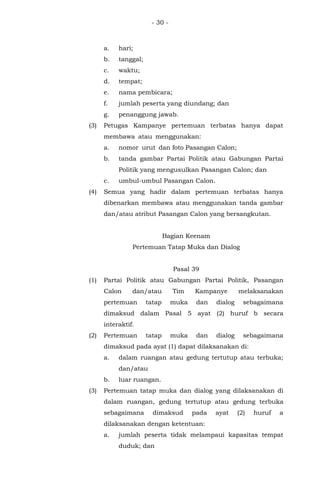 - 30 -
a. hari;
b. tanggal;
c. waktu;
d. tempat;
e. nama pembicara;
f. jumlah peserta yang diundang; dan
g. penanggung jawab.
(3) Petugas Kampanye pertemuan terbatas hanya dapat
membawa atau menggunakan:
a. nomor urut dan foto Pasangan Calon;
b. tanda gambar Partai Politik atau Gabungan Partai
Politik yang mengusulkan Pasangan Calon; dan
c. umbul-umbul Pasangan Calon.
(4) Semua yang hadir dalam pertemuan terbatas hanya
dibenarkan membawa atau menggunakan tanda gambar
dan/atau atribut Pasangan Calon yang bersangkutan.
Bagian Keenam
Pertemuan Tatap Muka dan Dialog
Pasal 39
(1) Partai Politik atau Gabungan Partai Politik, Pasangan
Calon dan/atau Tim Kampanye melaksanakan
pertemuan tatap muka dan dialog sebagaimana
dimaksud dalam Pasal 5 ayat (2) huruf b secara
interaktif.
(2) Pertemuan tatap muka dan dialog sebagaimana
dimaksud pada ayat (1) dapat dilaksanakan di:
a. dalam ruangan atau gedung tertutup atau terbuka;
dan/atau
b. luar ruangan.
(3) Pertemuan tatap muka dan dialog yang dilaksanakan di
dalam ruangan, gedung tertutup atau gedung terbuka
sebagaimana dimaksud pada ayat (2) huruf a
dilaksanakan dengan ketentuan:
a. jumlah peserta tidak melampaui kapasitas tempat
duduk; dan
 